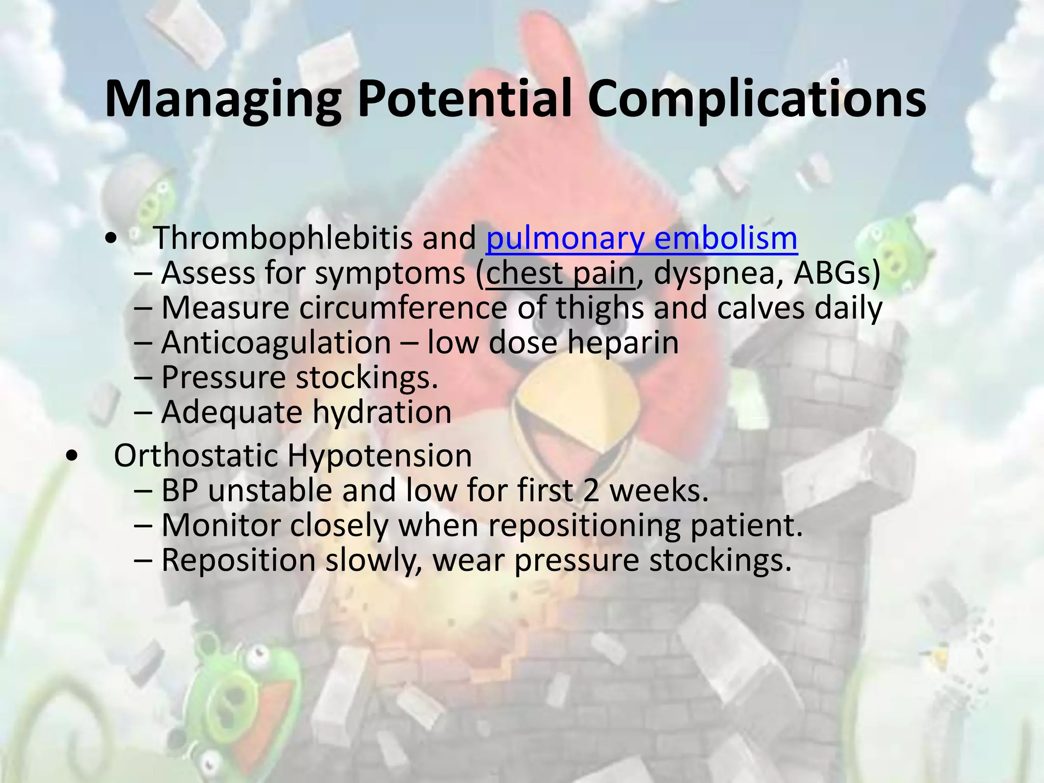 Managing Potential Complications

  • Thrombophlebitis and pulmonary embolism
   – Assess for symptoms (chest pain, dyspnea, ABGs)
   – Measure circumference of thighs and calves daily
   – Anticoagulation – low dose heparin
   – Pressure stockings.
   – Adequate hydration
• Orthostatic Hypotension
   – BP unstable and low for first 2 weeks.
   – Monitor closely when repositioning patient.
   – Reposition slowly, wear pressure stockings.
 