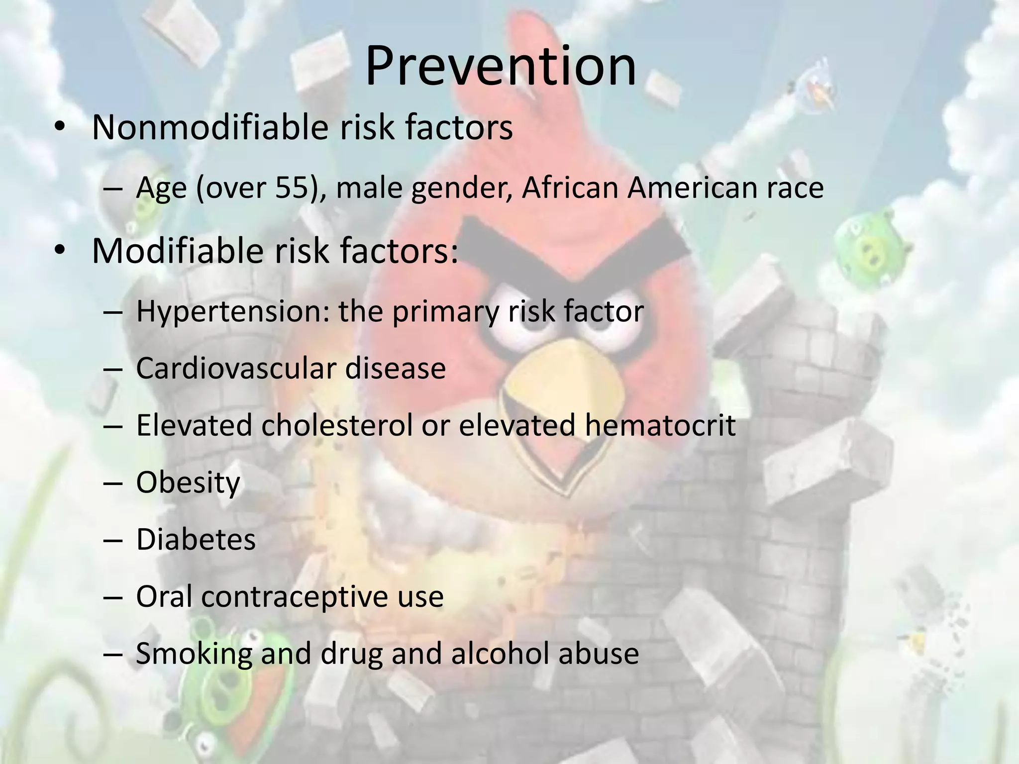 Prevention
• Nonmodifiable risk factors
   – Age (over 55), male gender, African American race
• Modifiable risk factors:
   – Hypertension: the primary risk factor
   – Cardiovascular disease
   – Elevated cholesterol or elevated hematocrit
   – Obesity
   – Diabetes
   – Oral contraceptive use
   – Smoking and drug and alcohol abuse
 