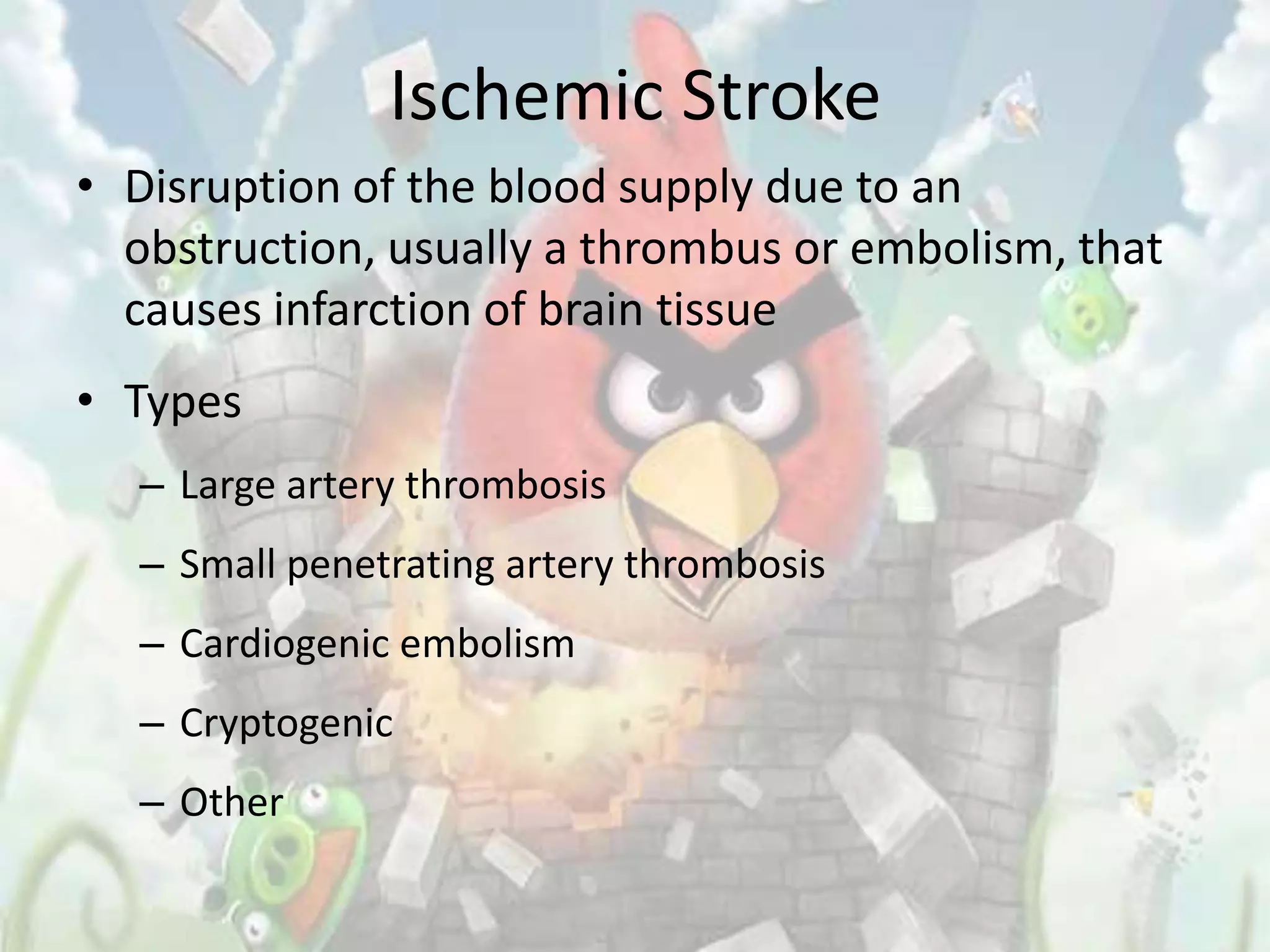 Ischemic Stroke
• Disruption of the blood supply due to an
  obstruction, usually a thrombus or embolism, that
  causes infarction of brain tissue
• Types
  – Large artery thrombosis
  – Small penetrating artery thrombosis
  – Cardiogenic embolism
  – Cryptogenic
  – Other
 