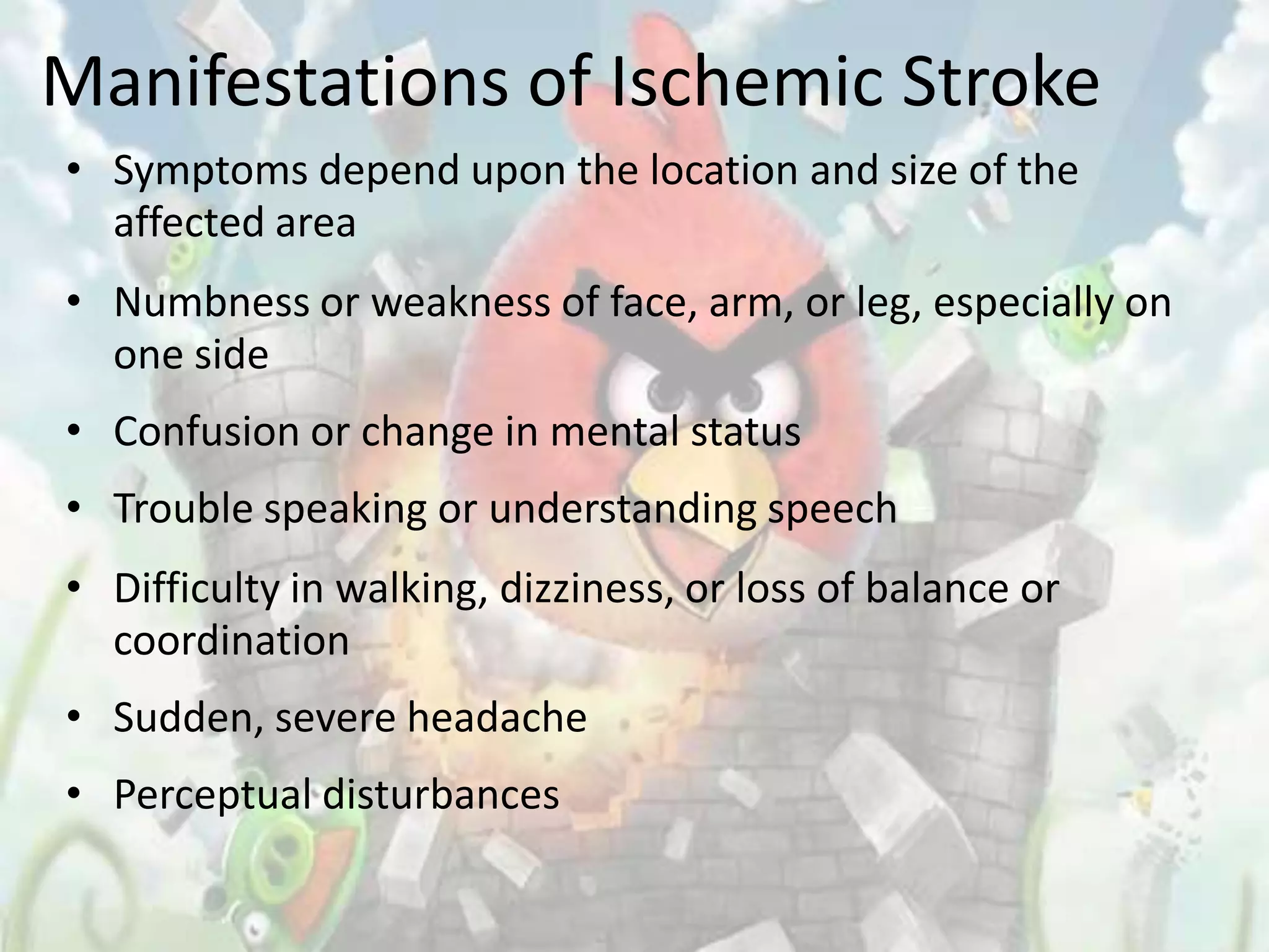 Manifestations of Ischemic Stroke
• Symptoms depend upon the location and size of the
  affected area
• Numbness or weakness of face, arm, or leg, especially on
  one side
• Confusion or change in mental status
• Trouble speaking or understanding speech
• Difficulty in walking, dizziness, or loss of balance or
  coordination
• Sudden, severe headache
• Perceptual disturbances
 