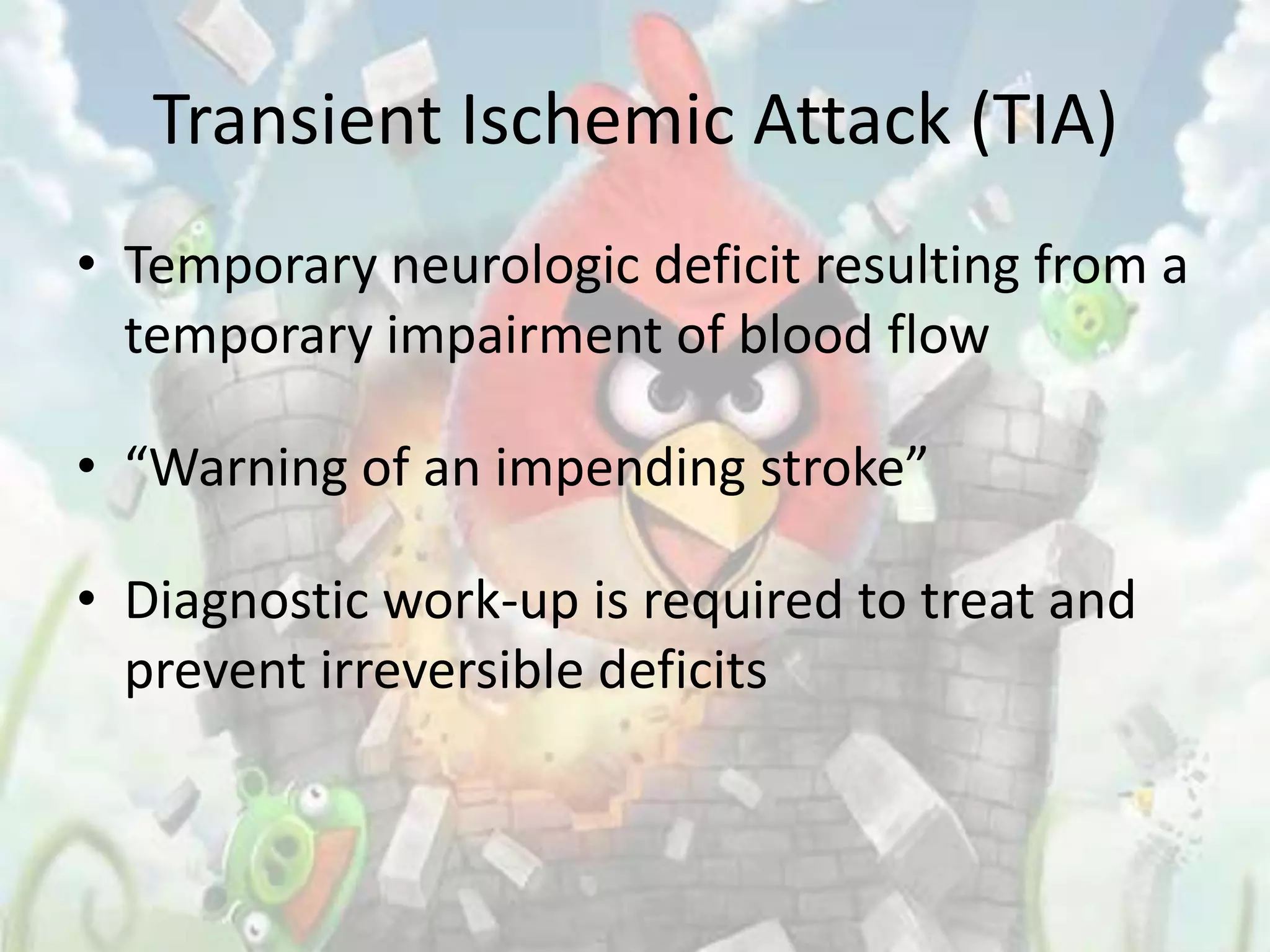 Transient Ischemic Attack (TIA)
• Temporary neurologic deficit resulting from a
  temporary impairment of blood flow

• “Warning of an impending stroke”

• Diagnostic work-up is required to treat and
  prevent irreversible deficits
 