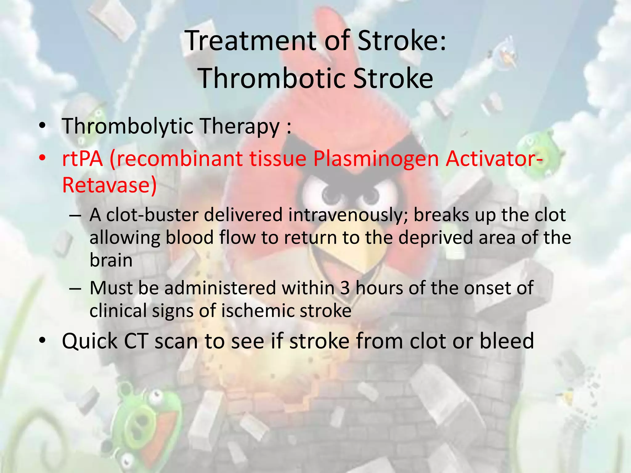 Treatment of Stroke:
                 Thrombotic Stroke
• Thrombolytic Therapy :
• rtPA (recombinant tissue Plasminogen Activator-
  Retavase)
   – A clot-buster delivered intravenously; breaks up the clot
     allowing blood flow to return to the deprived area of the
     brain
   – Must be administered within 3 hours of the onset of
     clinical signs of ischemic stroke
• Quick CT scan to see if stroke from clot or bleed
 