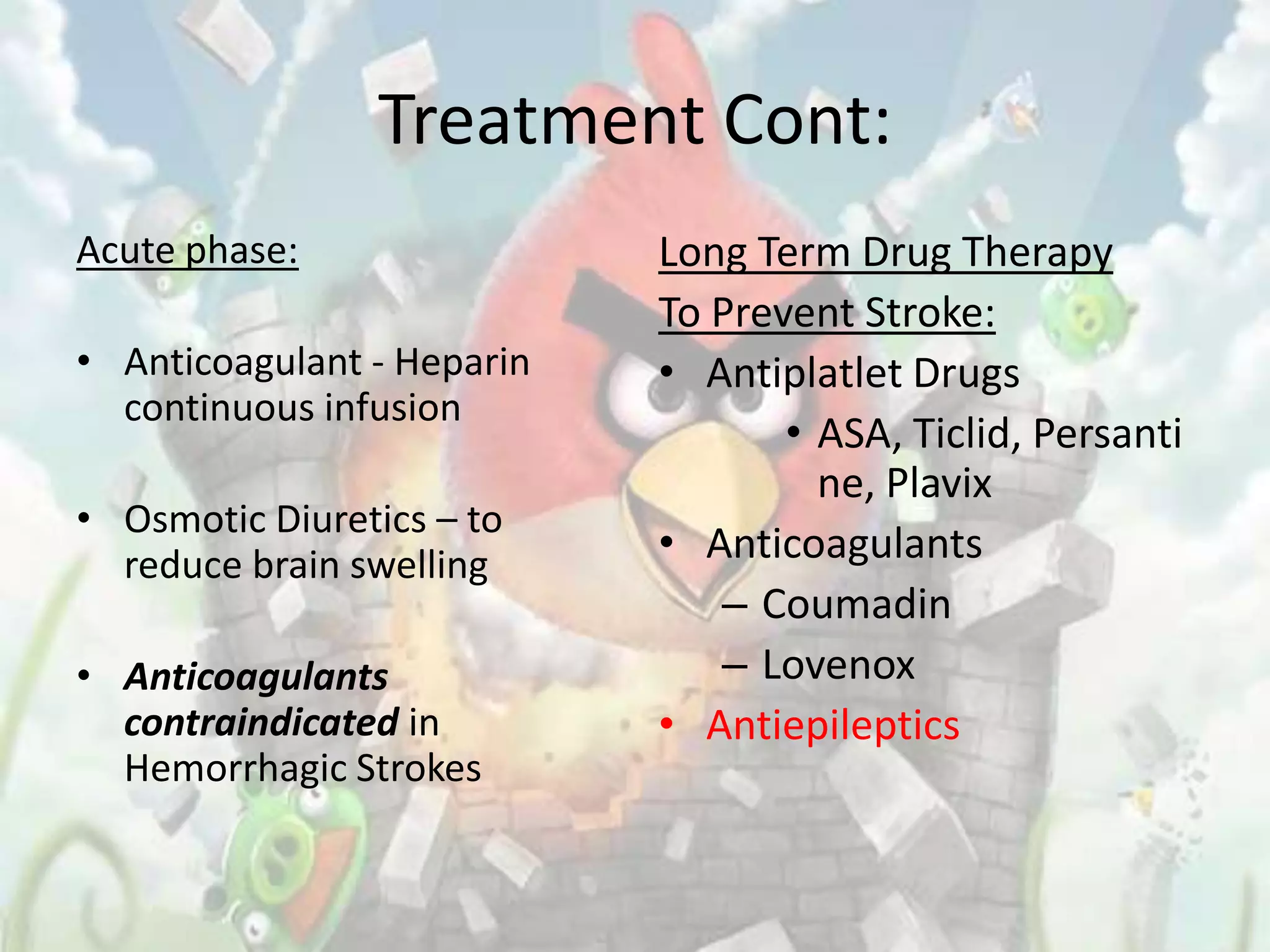Treatment Cont:
Acute phase:                Long Term Drug Therapy
                            To Prevent Stroke:
• Anticoagulant - Heparin   • Antiplatlet Drugs
  continuous infusion
                                   • ASA, Ticlid, Persanti
                                     ne, Plavix
• Osmotic Diuretics – to
  reduce brain swelling     • Anticoagulants
                               – Coumadin
• Anticoagulants               – Lovenox
  contraindicated in        • Antiepileptics
  Hemorrhagic Strokes
 