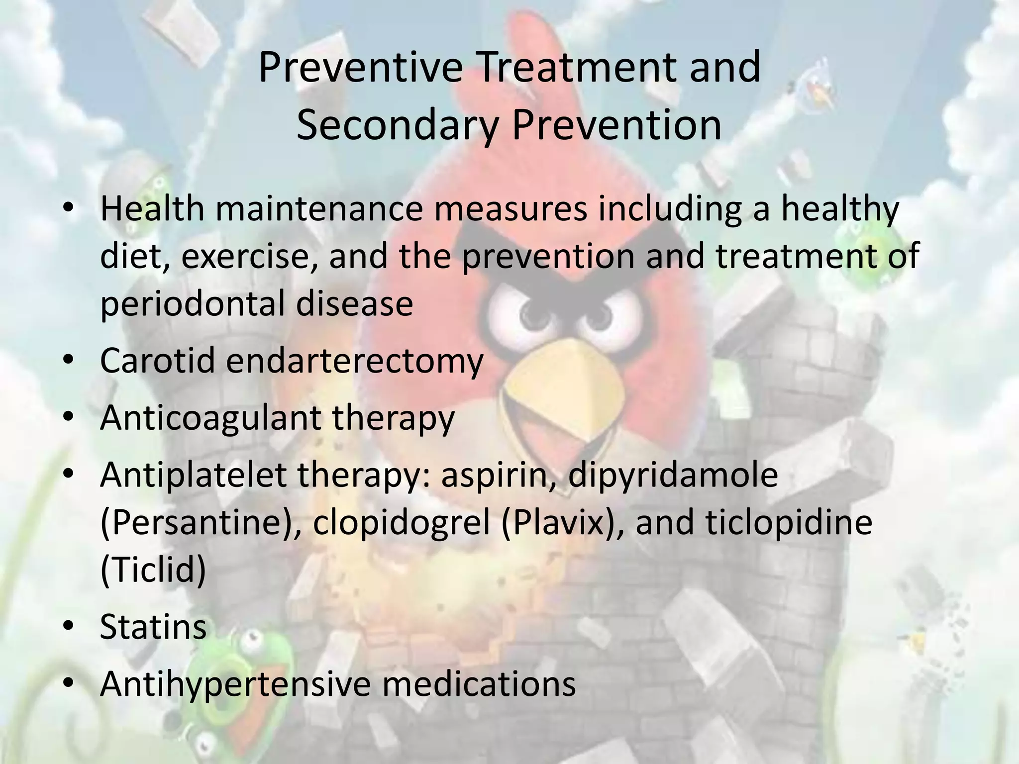 Preventive Treatment and
              Secondary Prevention
• Health maintenance measures including a healthy
  diet, exercise, and the prevention and treatment of
  periodontal disease
• Carotid endarterectomy
• Anticoagulant therapy
• Antiplatelet therapy: aspirin, dipyridamole
  (Persantine), clopidogrel (Plavix), and ticlopidine
  (Ticlid)
• Statins
• Antihypertensive medications
 