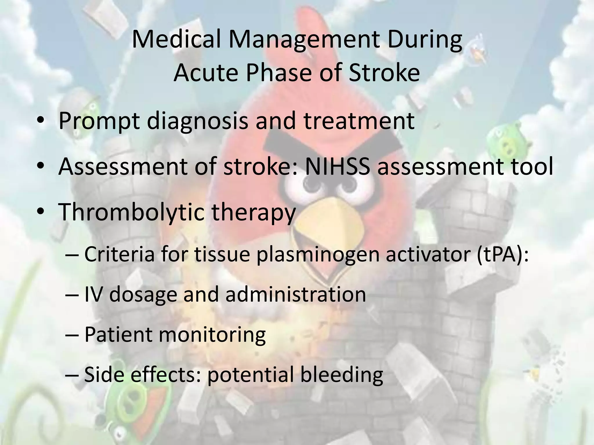 Medical Management During
           Acute Phase of Stroke
• Prompt diagnosis and treatment
• Assessment of stroke: NIHSS assessment tool
• Thrombolytic therapy
  – Criteria for tissue plasminogen activator (tPA):
  – IV dosage and administration
  – Patient monitoring
  – Side effects: potential bleeding
 