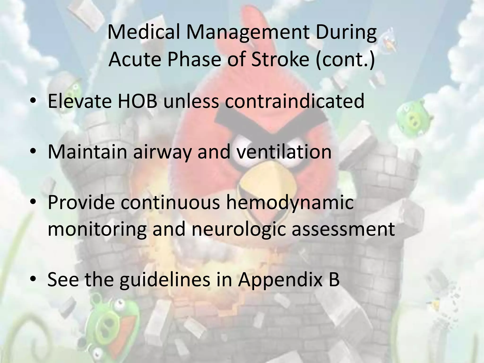 Medical Management During
        Acute Phase of Stroke (cont.)
• Elevate HOB unless contraindicated

• Maintain airway and ventilation

• Provide continuous hemodynamic
  monitoring and neurologic assessment

• See the guidelines in Appendix B
 