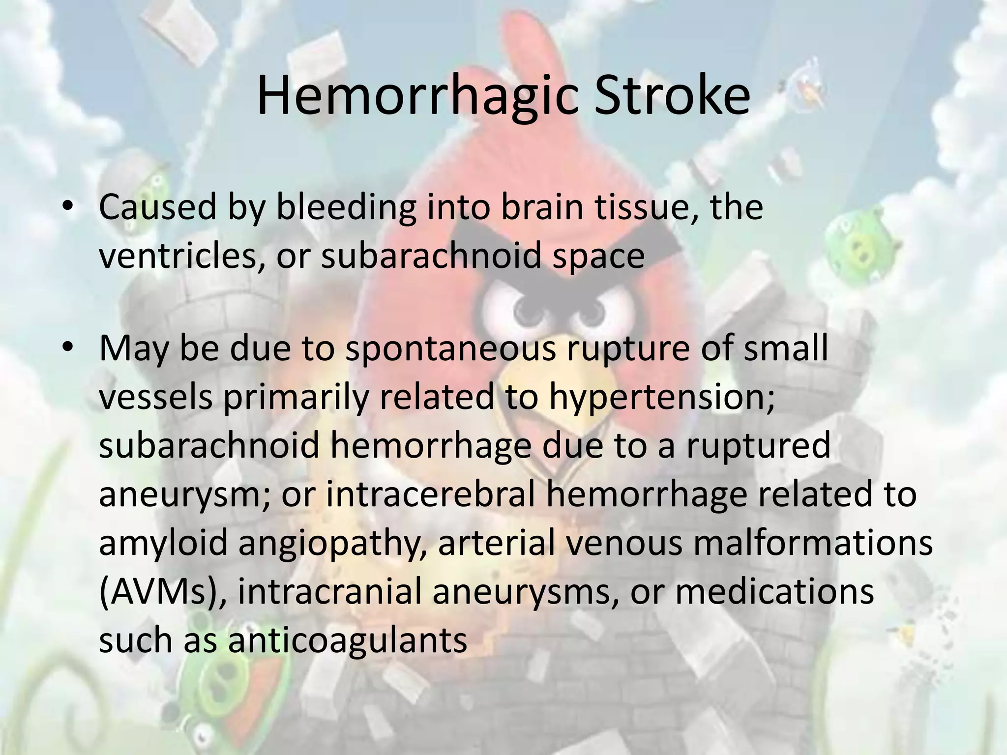 Hemorrhagic Stroke
• Caused by bleeding into brain tissue, the
  ventricles, or subarachnoid space

• May be due to spontaneous rupture of small
  vessels primarily related to hypertension;
  subarachnoid hemorrhage due to a ruptured
  aneurysm; or intracerebral hemorrhage related to
  amyloid angiopathy, arterial venous malformations
  (AVMs), intracranial aneurysms, or medications
  such as anticoagulants
 