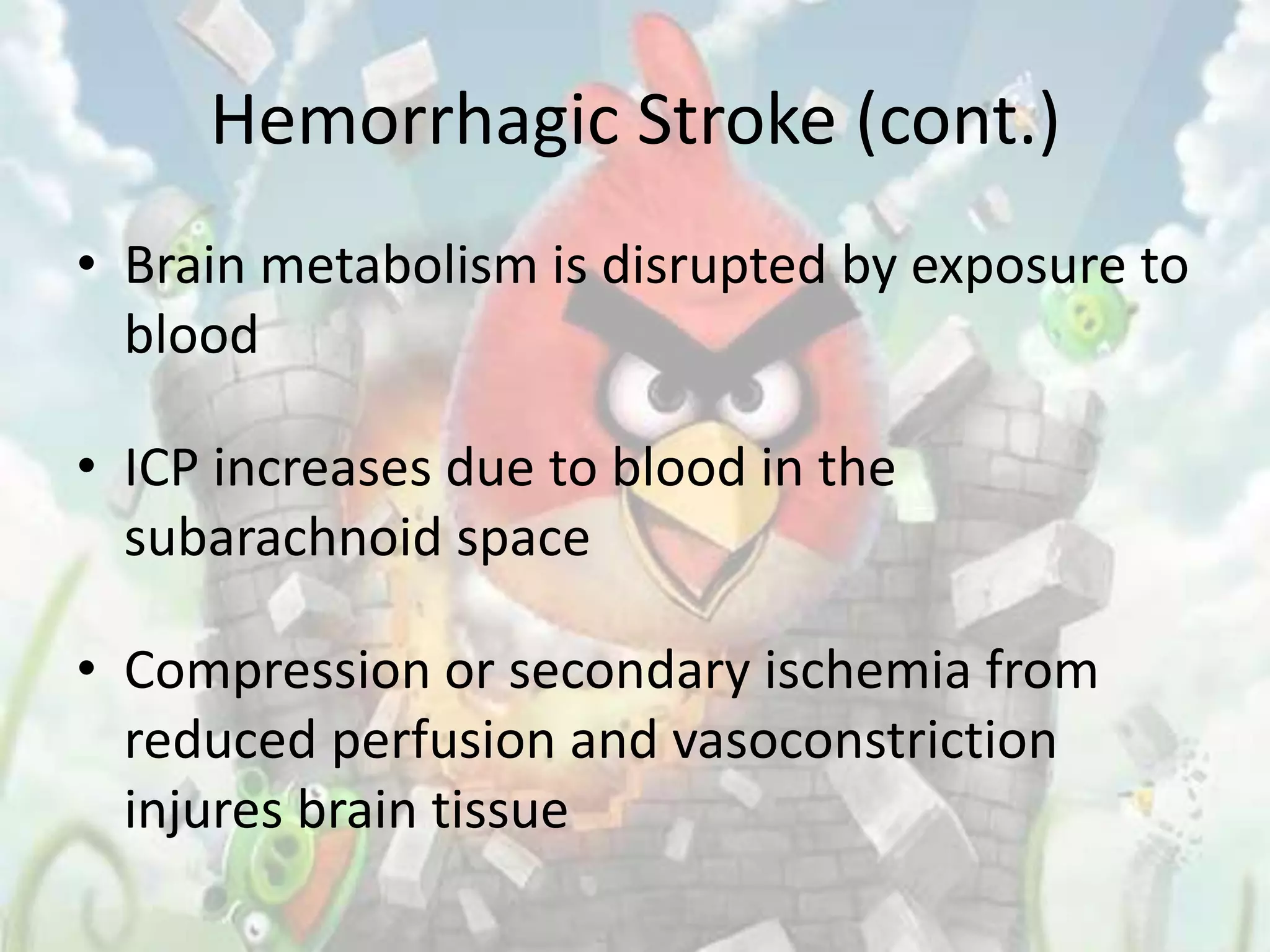 Hemorrhagic Stroke (cont.)
• Brain metabolism is disrupted by exposure to
  blood

• ICP increases due to blood in the
  subarachnoid space

• Compression or secondary ischemia from
  reduced perfusion and vasoconstriction
  injures brain tissue
 