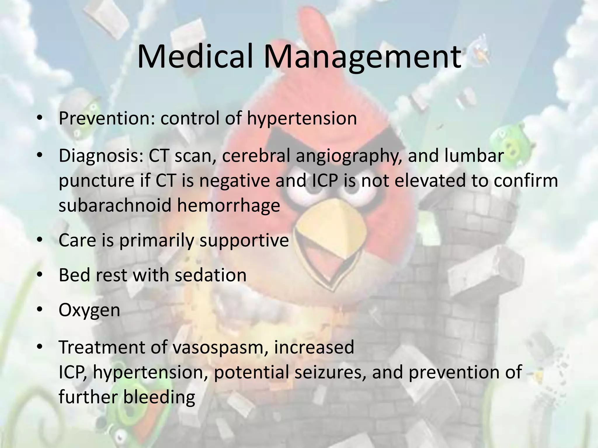 Medical Management
• Prevention: control of hypertension
• Diagnosis: CT scan, cerebral angiography, and lumbar
  puncture if CT is negative and ICP is not elevated to confirm
  subarachnoid hemorrhage
• Care is primarily supportive
• Bed rest with sedation
• Oxygen
• Treatment of vasospasm, increased
  ICP, hypertension, potential seizures, and prevention of
  further bleeding
 