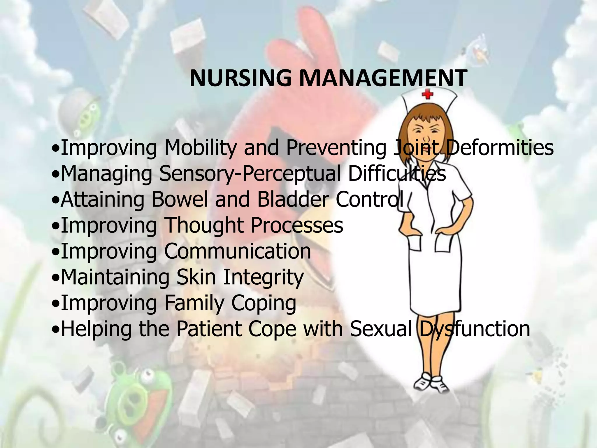 NURSING MANAGEMENT

•Improving Mobility and Preventing Joint Deformities
•Managing Sensory-Perceptual Difficulties
•Attaining Bowel and Bladder Control
•Improving Thought Processes
•Improving Communication
•Maintaining Skin Integrity
•Improving Family Coping
•Helping the Patient Cope with Sexual Dysfunction
 