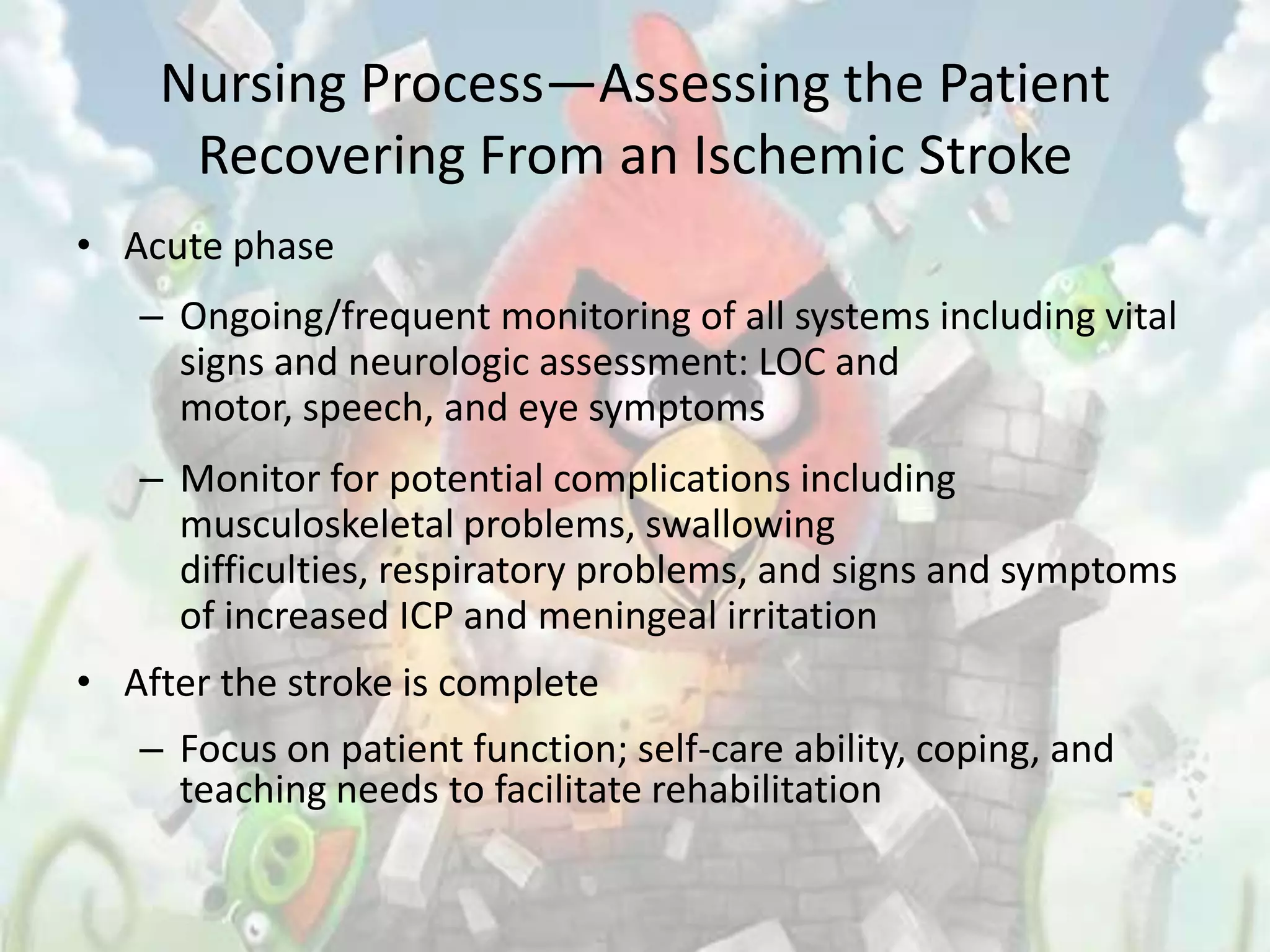 Nursing Process—Assessing the Patient
     Recovering From an Ischemic Stroke
• Acute phase
   – Ongoing/frequent monitoring of all systems including vital
     signs and neurologic assessment: LOC and
     motor, speech, and eye symptoms
   – Monitor for potential complications including
     musculoskeletal problems, swallowing
     difficulties, respiratory problems, and signs and symptoms
     of increased ICP and meningeal irritation
• After the stroke is complete
   – Focus on patient function; self-care ability, coping, and
     teaching needs to facilitate rehabilitation
 