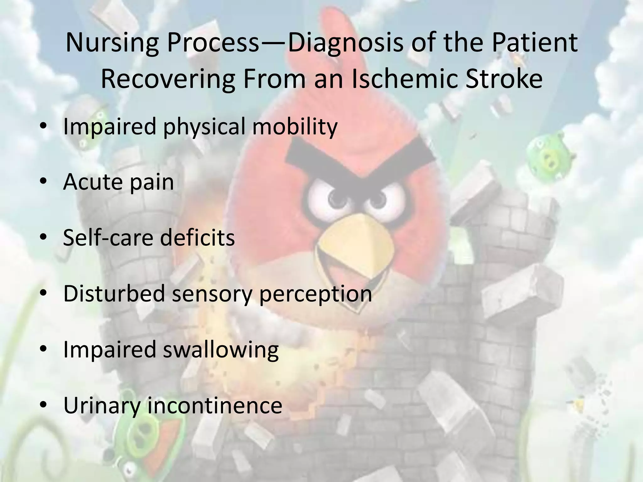 Nursing Process—Diagnosis of the Patient
    Recovering From an Ischemic Stroke
• Impaired physical mobility

• Acute pain

• Self-care deficits

• Disturbed sensory perception

• Impaired swallowing

• Urinary incontinence
 