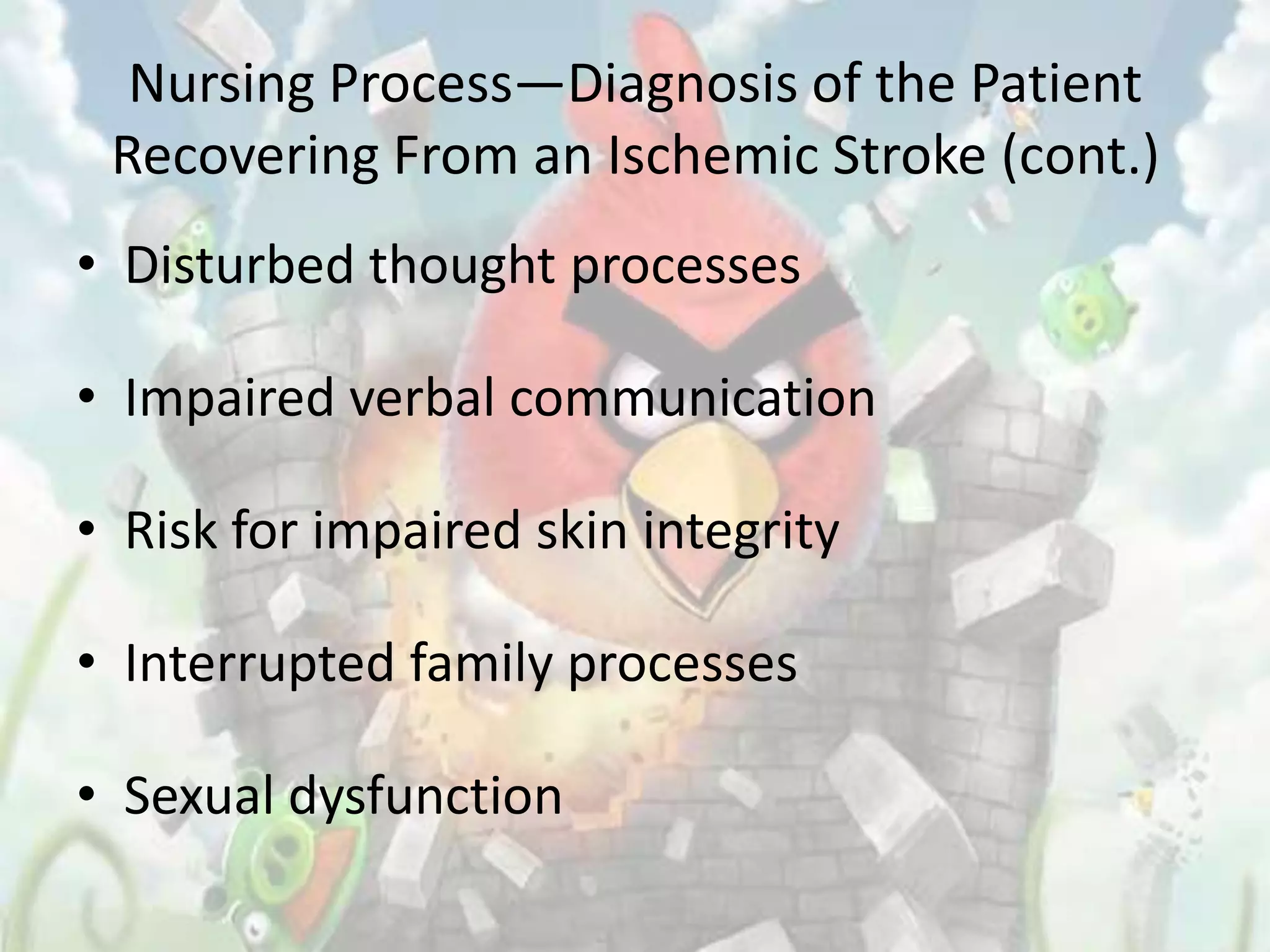 Nursing Process—Diagnosis of the Patient
 Recovering From an Ischemic Stroke (cont.)
• Disturbed thought processes

• Impaired verbal communication

• Risk for impaired skin integrity

• Interrupted family processes

• Sexual dysfunction
 