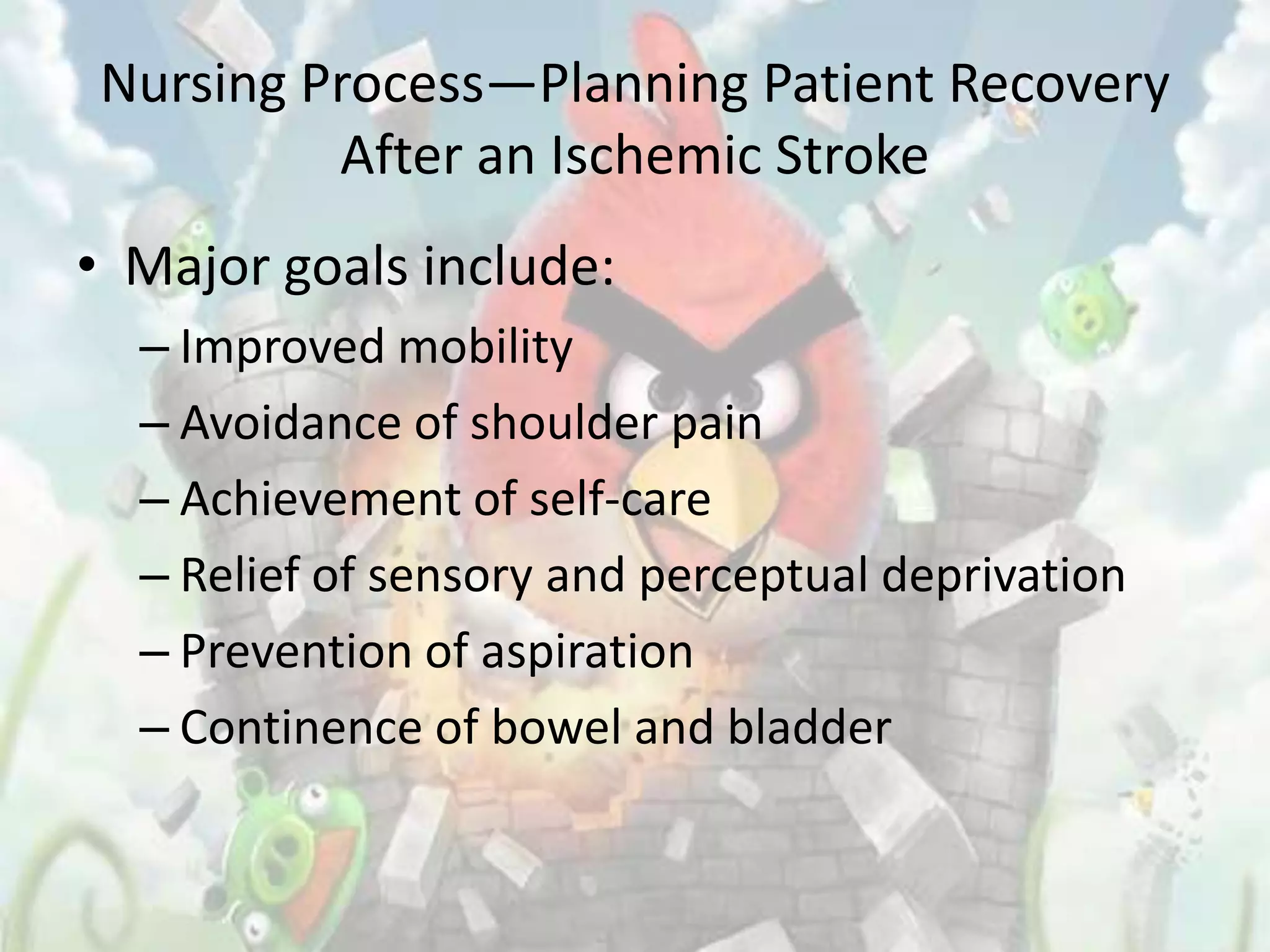 Nursing Process—Planning Patient Recovery
         After an Ischemic Stroke
• Major goals include:
  – Improved mobility
  – Avoidance of shoulder pain
  – Achievement of self-care
  – Relief of sensory and perceptual deprivation
  – Prevention of aspiration
  – Continence of bowel and bladder
 