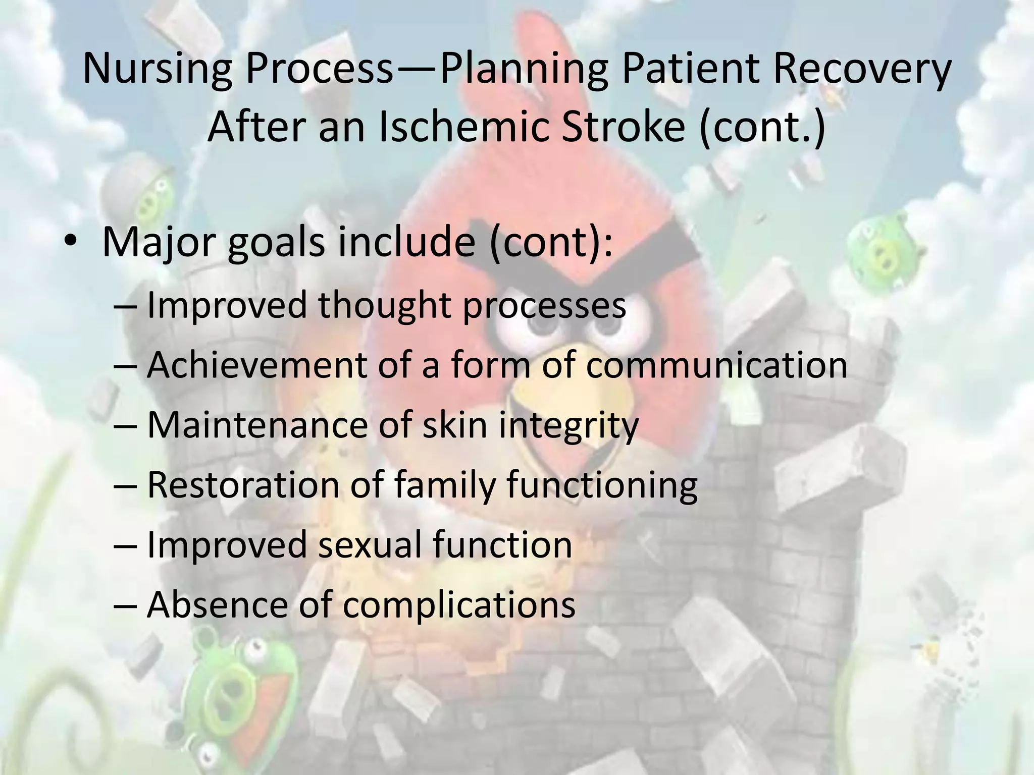 Nursing Process—Planning Patient Recovery
       After an Ischemic Stroke (cont.)

• Major goals include (cont):
  – Improved thought processes
  – Achievement of a form of communication
  – Maintenance of skin integrity
  – Restoration of family functioning
  – Improved sexual function
  – Absence of complications
 