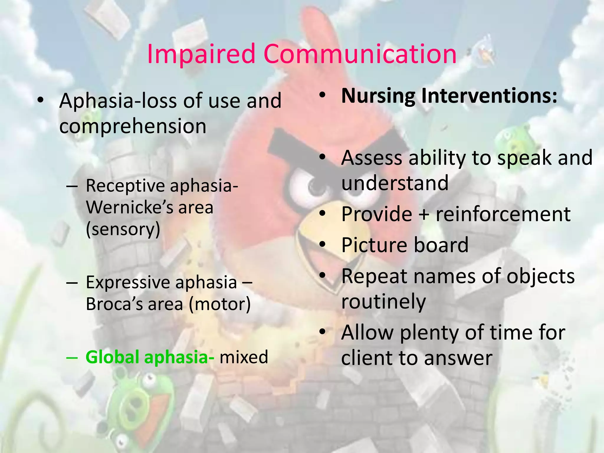 Impaired Communication
• Aphasia-loss of use and    • Nursing Interventions:
  comprehension
                             • Assess ability to speak and
   – Receptive aphasia-        understand
     Wernicke’s area         • Provide + reinforcement
     (sensory)
                             • Picture board
   – Expressive aphasia –    • Repeat names of objects
     Broca’s area (motor)      routinely
                             • Allow plenty of time for
   – Global aphasia- mixed     client to answer
 