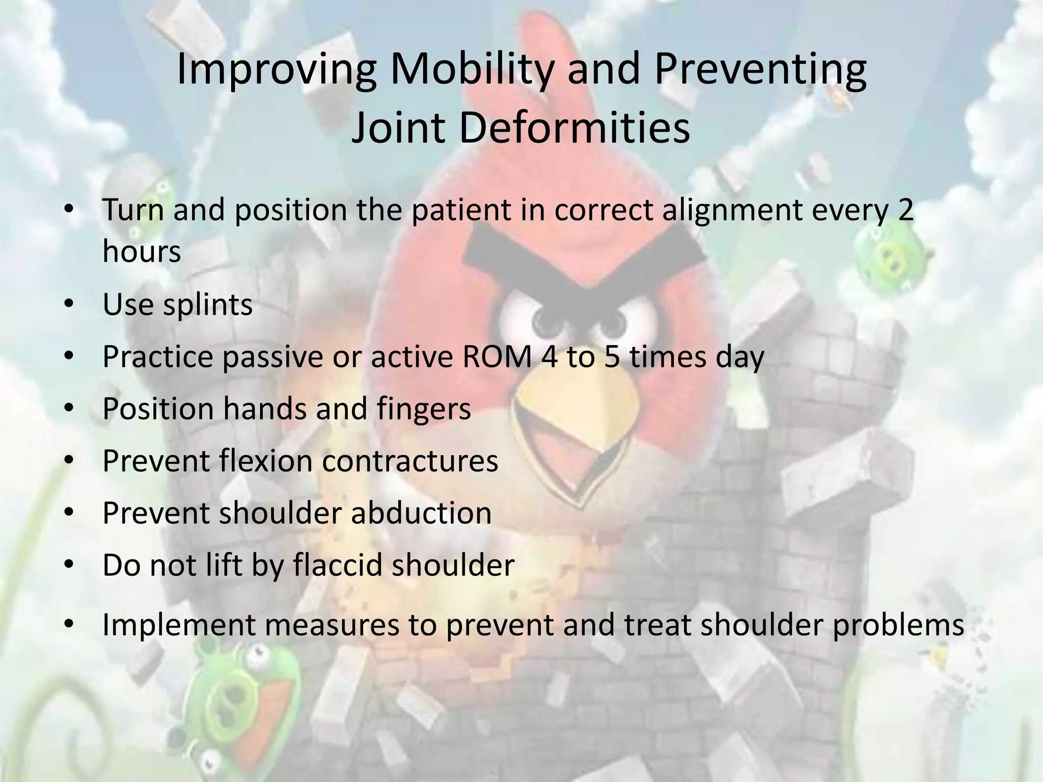 Improving Mobility and Preventing
                Joint Deformities
• Turn and position the patient in correct alignment every 2
  hours
• Use splints
• Practice passive or active ROM 4 to 5 times day
• Position hands and fingers
• Prevent flexion contractures
• Prevent shoulder abduction
• Do not lift by flaccid shoulder
• Implement measures to prevent and treat shoulder problems
 