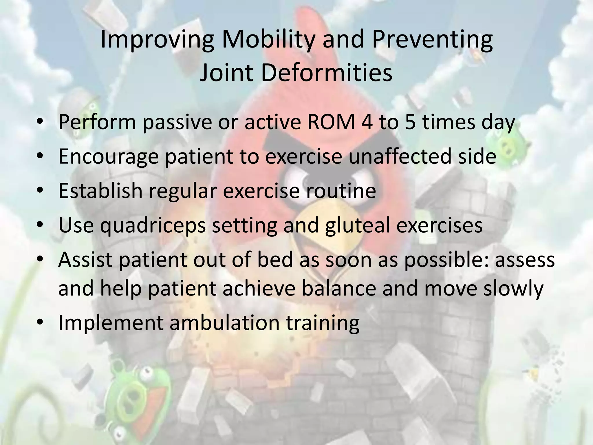 Improving Mobility and Preventing
              Joint Deformities
• Perform passive or active ROM 4 to 5 times day
• Encourage patient to exercise unaffected side
• Establish regular exercise routine
• Use quadriceps setting and gluteal exercises
• Assist patient out of bed as soon as possible: assess
  and help patient achieve balance and move slowly
• Implement ambulation training
 