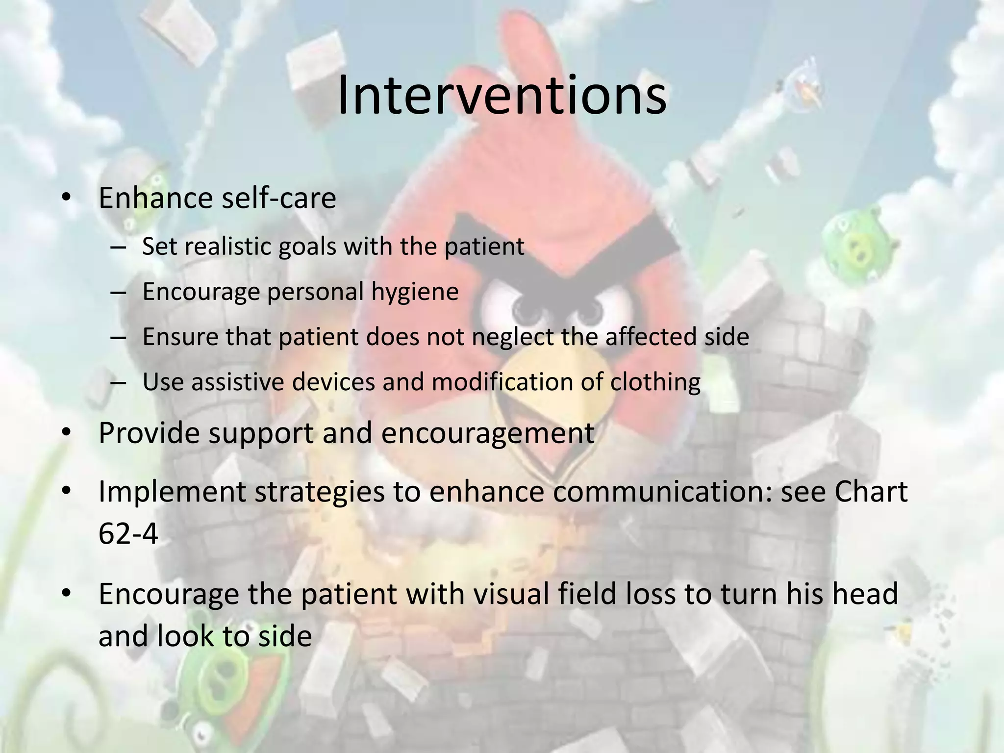 Interventions
• Enhance self-care
   – Set realistic goals with the patient
   – Encourage personal hygiene
   – Ensure that patient does not neglect the affected side
   – Use assistive devices and modification of clothing
• Provide support and encouragement
• Implement strategies to enhance communication: see Chart
  62-4
• Encourage the patient with visual field loss to turn his head
  and look to side
 