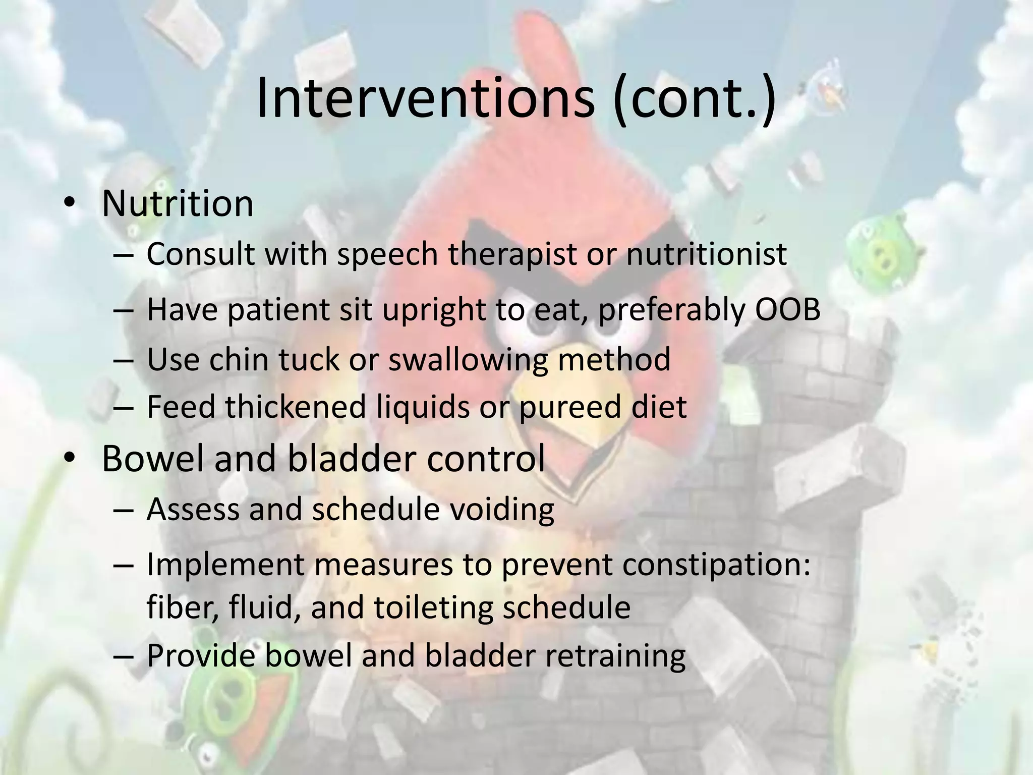 Interventions (cont.)
• Nutrition
  – Consult with speech therapist or nutritionist
  – Have patient sit upright to eat, preferably OOB
  – Use chin tuck or swallowing method
  – Feed thickened liquids or pureed diet
• Bowel and bladder control
  – Assess and schedule voiding
  – Implement measures to prevent constipation:
    fiber, fluid, and toileting schedule
  – Provide bowel and bladder retraining
 