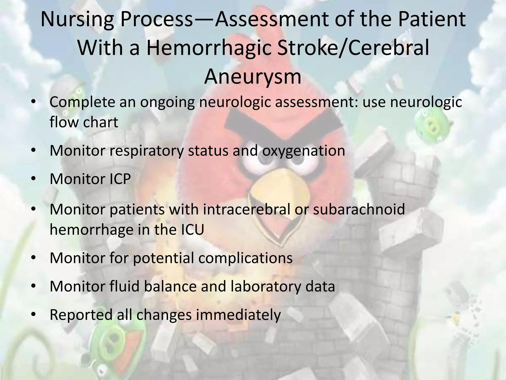 Nursing Process—Assessment of the Patient
    With a Hemorrhagic Stroke/Cerebral
                Aneurysm
• Complete an ongoing neurologic assessment: use neurologic
  flow chart
• Monitor respiratory status and oxygenation
• Monitor ICP
• Monitor patients with intracerebral or subarachnoid
  hemorrhage in the ICU
• Monitor for potential complications
• Monitor fluid balance and laboratory data
• Reported all changes immediately
 