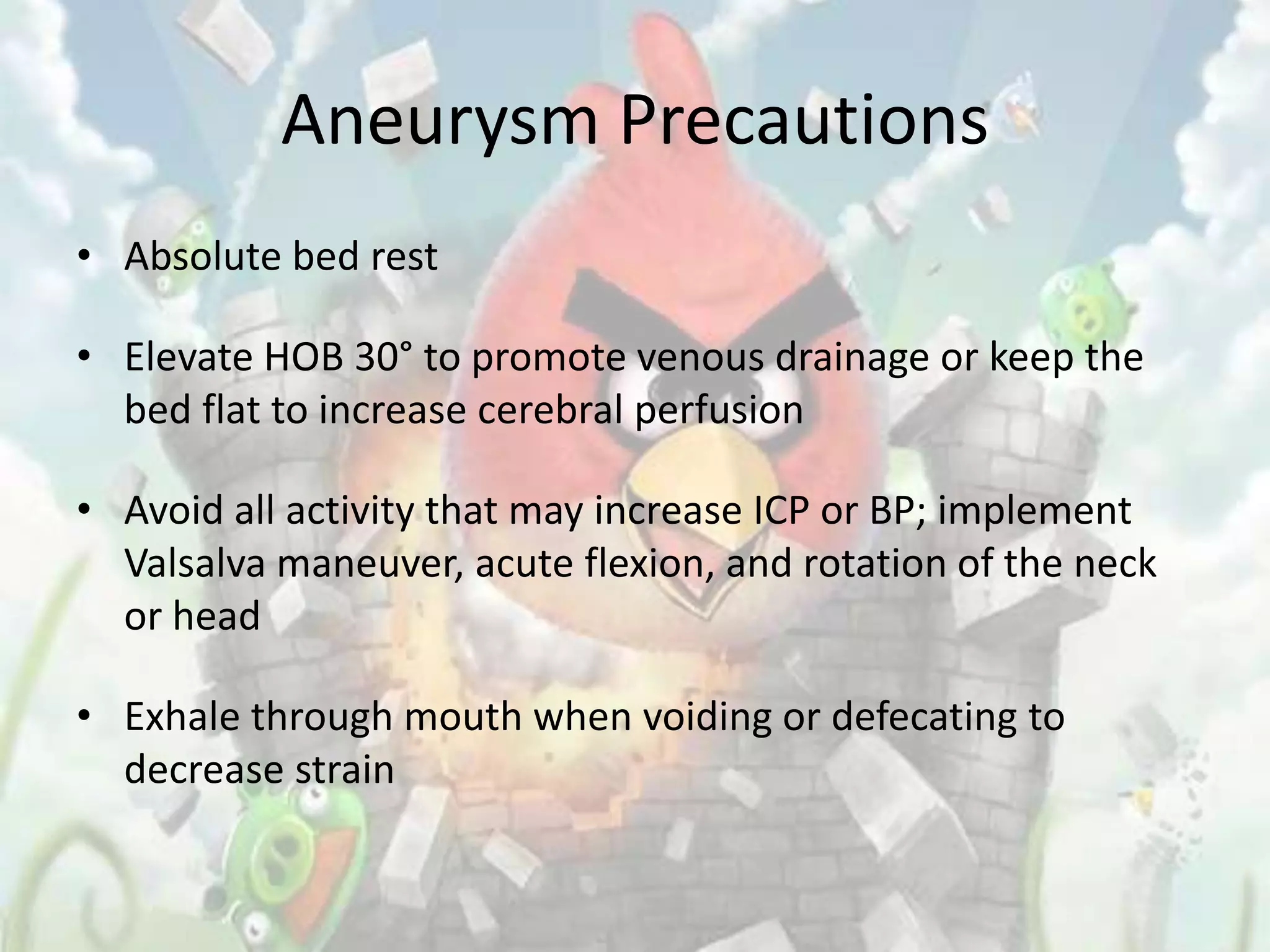 Aneurysm Precautions
• Absolute bed rest

• Elevate HOB 30° to promote venous drainage or keep the
  bed flat to increase cerebral perfusion

• Avoid all activity that may increase ICP or BP; implement
  Valsalva maneuver, acute flexion, and rotation of the neck
  or head

• Exhale through mouth when voiding or defecating to
  decrease strain
 