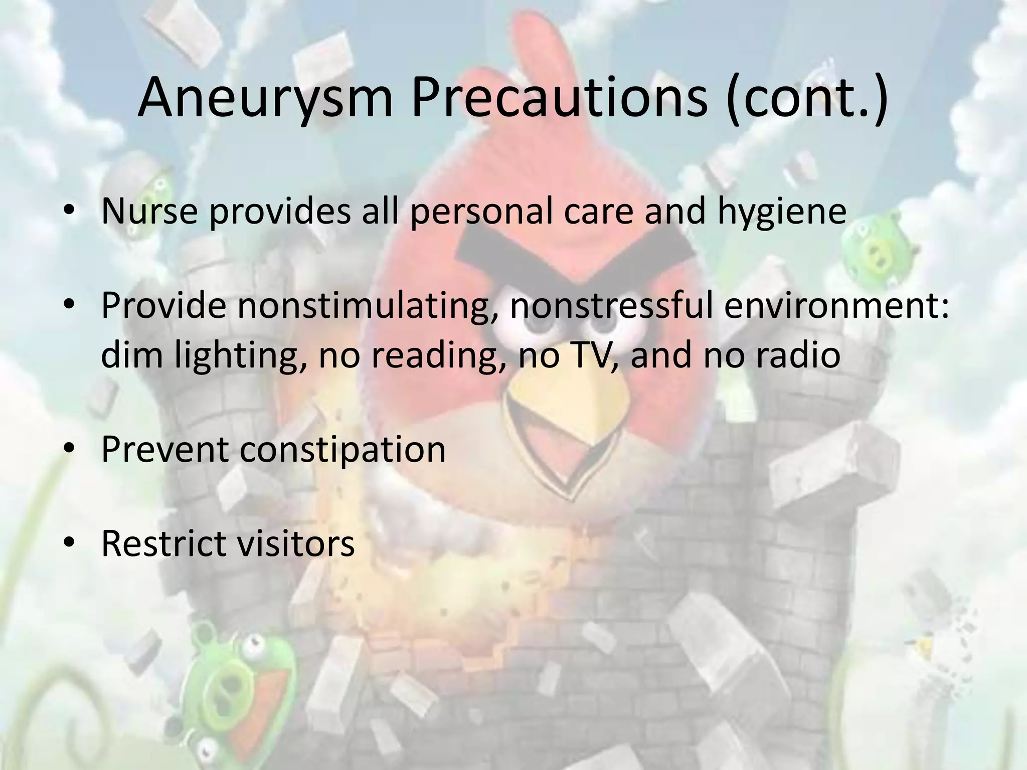 Aneurysm Precautions (cont.)
• Nurse provides all personal care and hygiene

• Provide nonstimulating, nonstressful environment:
  dim lighting, no reading, no TV, and no radio

• Prevent constipation

• Restrict visitors
 