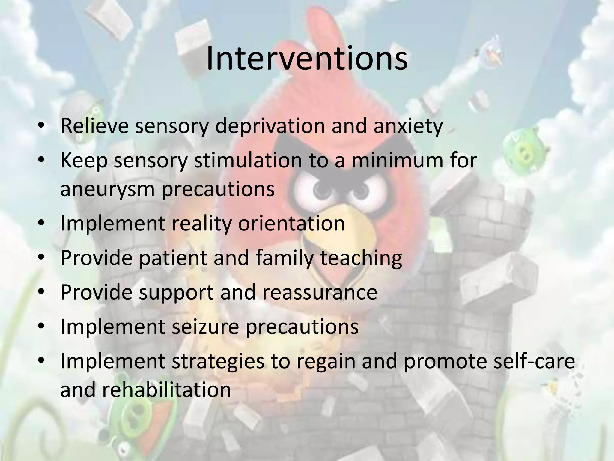 Interventions
• Relieve sensory deprivation and anxiety
• Keep sensory stimulation to a minimum for
  aneurysm precautions
• Implement reality orientation
• Provide patient and family teaching
• Provide support and reassurance
• Implement seizure precautions
• Implement strategies to regain and promote self-care
  and rehabilitation
 