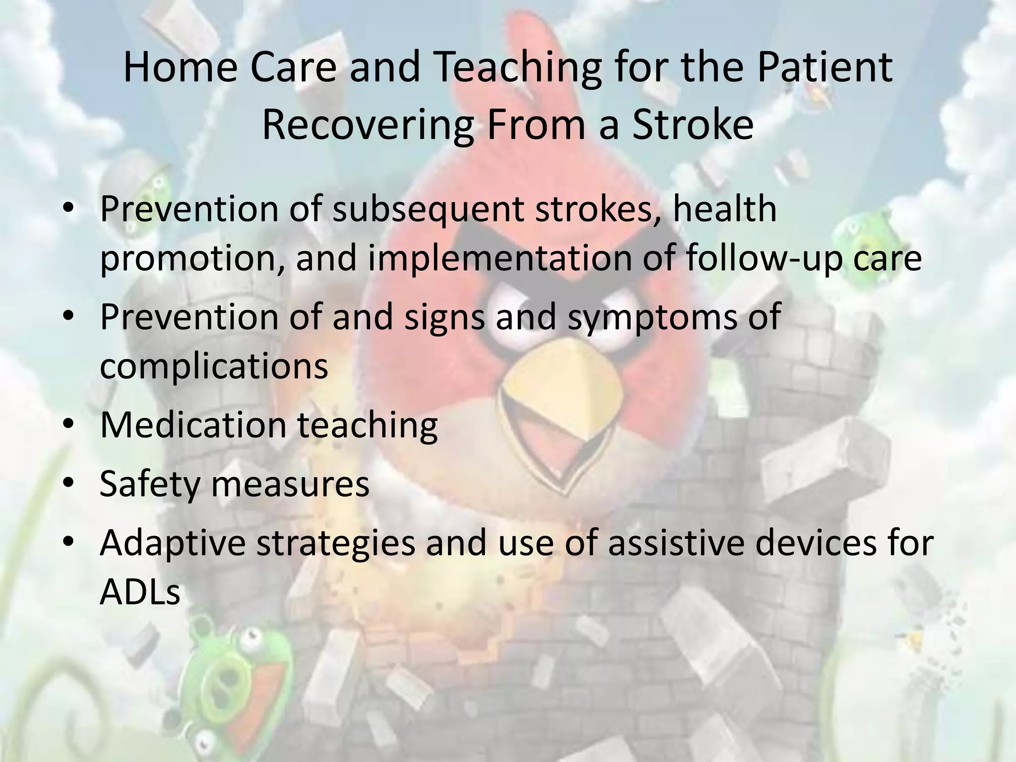 Home Care and Teaching for the Patient
        Recovering From a Stroke
• Prevention of subsequent strokes, health
  promotion, and implementation of follow-up care
• Prevention of and signs and symptoms of
  complications
• Medication teaching
• Safety measures
• Adaptive strategies and use of assistive devices for
  ADLs
 