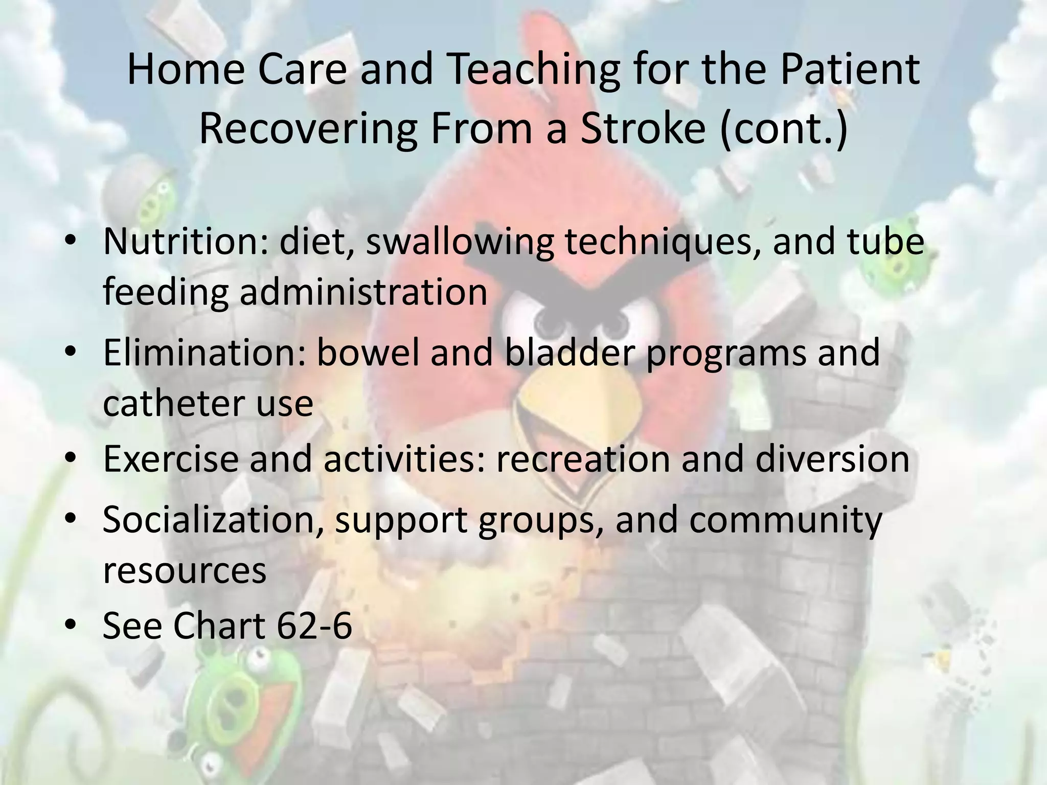 Home Care and Teaching for the Patient
     Recovering From a Stroke (cont.)

• Nutrition: diet, swallowing techniques, and tube
  feeding administration
• Elimination: bowel and bladder programs and
  catheter use
• Exercise and activities: recreation and diversion
• Socialization, support groups, and community
  resources
• See Chart 62-6
 