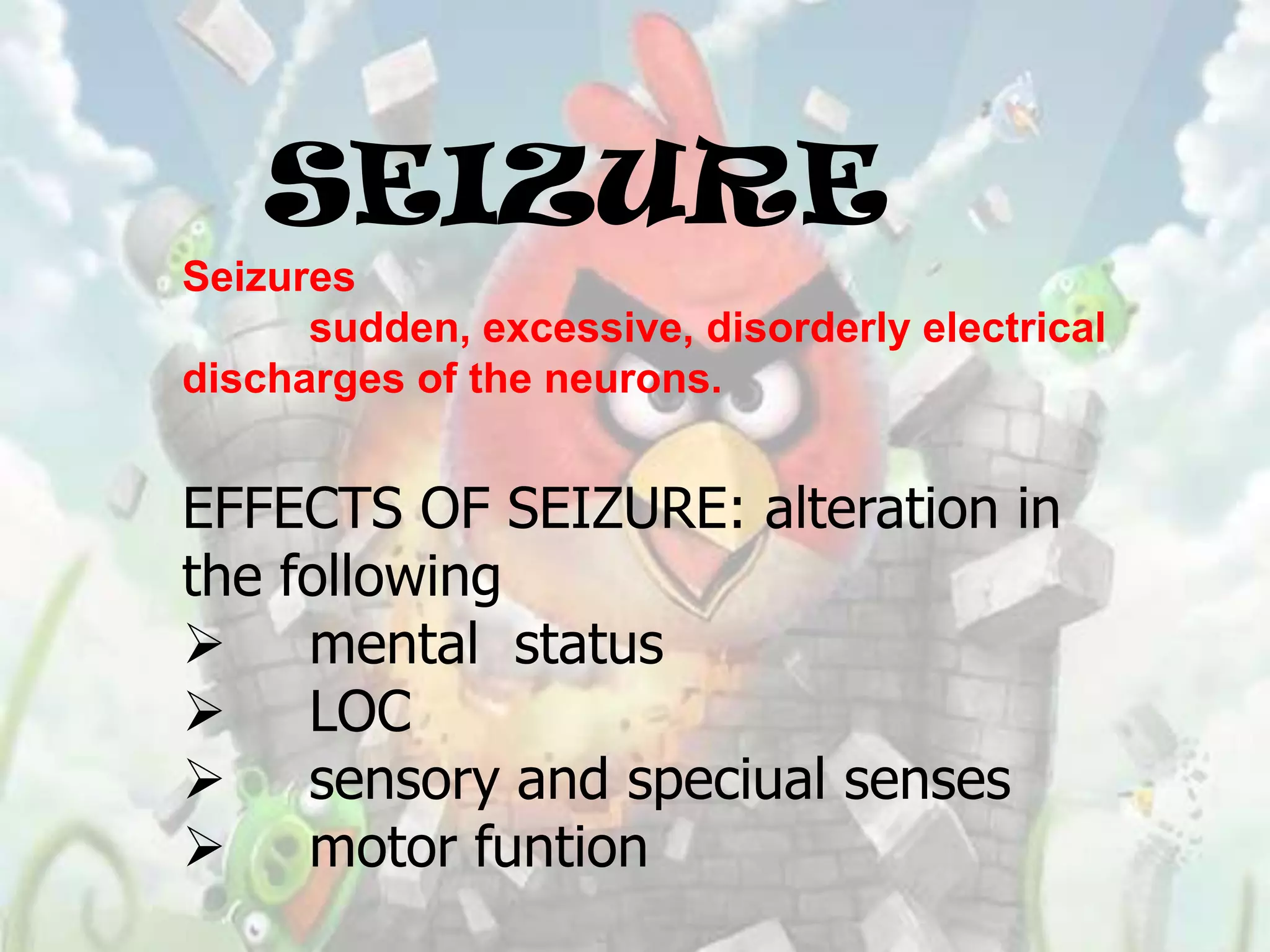SEIZURE
Seizures
      sudden, excessive, disorderly electrical
discharges of the neurons.


EFFECTS OF SEIZURE: alteration in
the following
 mental status
 LOC
 sensory and speciual senses
 motor funtion
 