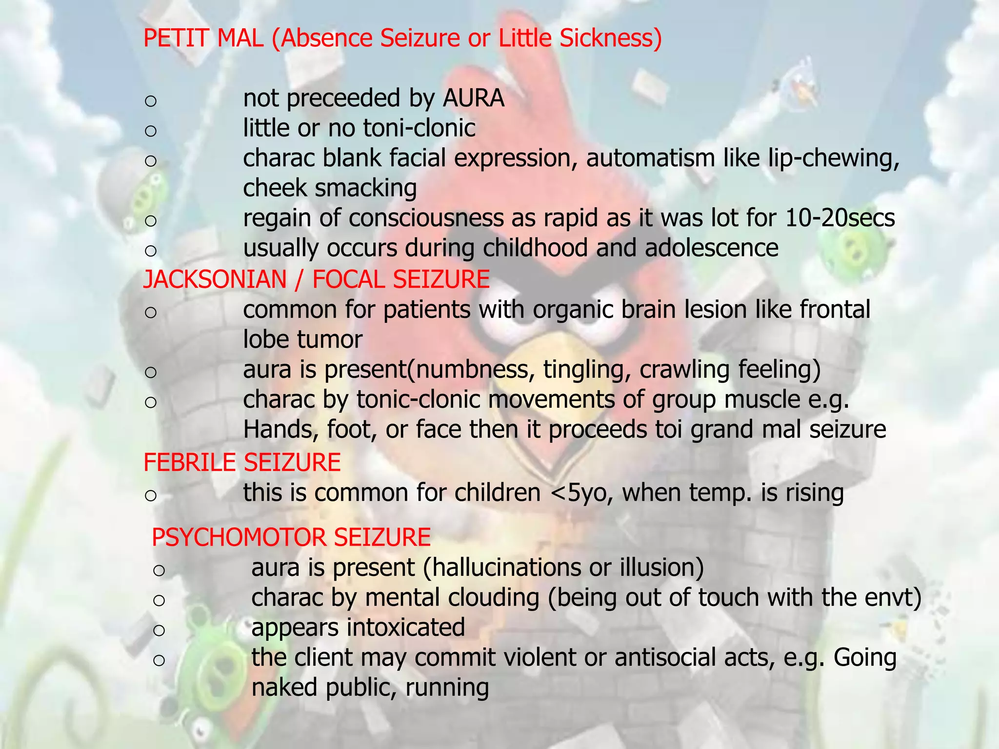 PETIT MAL (Absence Seizure or Little Sickness)

o       not preceeded by AURA
o       little or no toni-clonic
o       charac blank facial expression, automatism like lip-chewing,
        cheek smacking
o       regain of consciousness as rapid as it was lot for 10-20secs
o       usually occurs during childhood and adolescence
JACKSONIAN / FOCAL SEIZURE
o       common for patients with organic brain lesion like frontal
        lobe tumor
o       aura is present(numbness, tingling, crawling feeling)
o       charac by tonic-clonic movements of group muscle e.g.
        Hands, foot, or face then it proceeds toi grand mal seizure
FEBRILE SEIZURE
o       this is common for children <5yo, when temp. is rising
PSYCHOMOTOR SEIZURE
o     aura is present (hallucinations or illusion)
o     charac by mental clouding (being out of touch with the envt)
o     appears intoxicated
o     the client may commit violent or antisocial acts, e.g. Going
      naked public, running
 