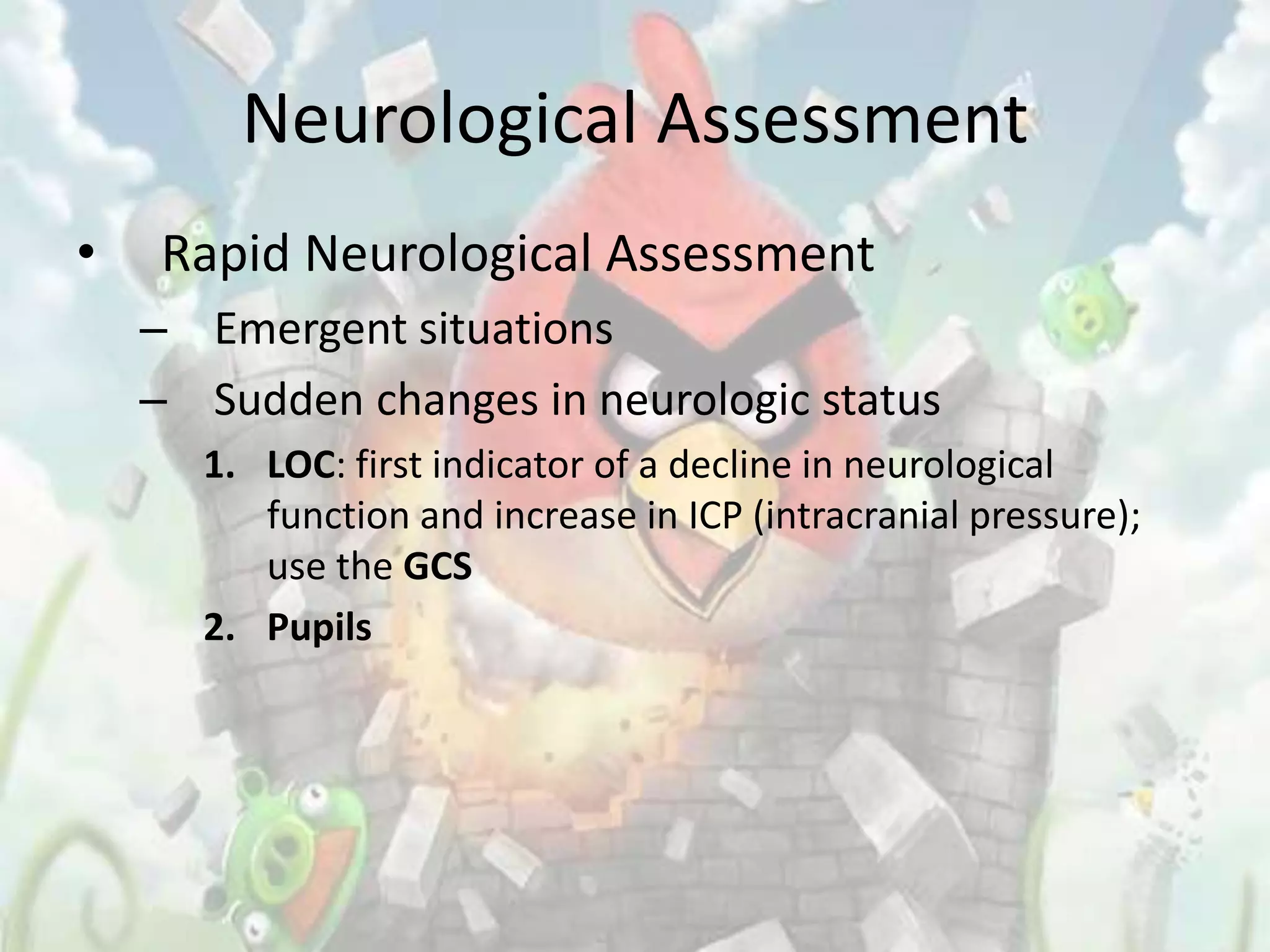 Neurological Assessment
•   Rapid Neurological Assessment
    – Emergent situations
    – Sudden changes in neurologic status
      1. LOC: first indicator of a decline in neurological
         function and increase in ICP (intracranial pressure);
         use the GCS
      2. Pupils
 
