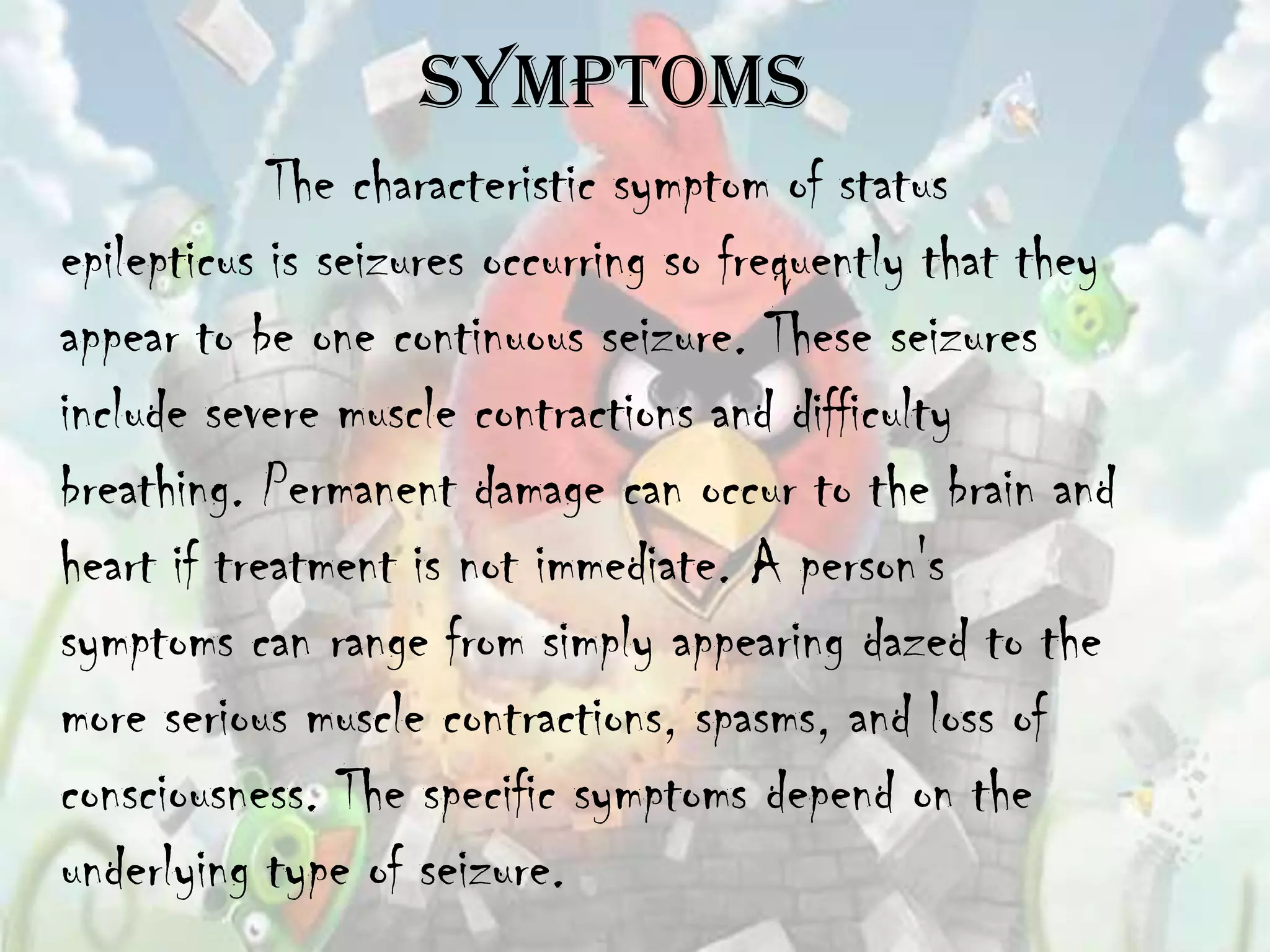 Symptoms
            The characteristic symptom of status
epilepticus is seizures occurring so frequently that they
appear to be one continuous seizure. These seizures
include severe muscle contractions and difficulty
breathing. Permanent damage can occur to the brain and
heart if treatment is not immediate. A person's
symptoms can range from simply appearing dazed to the
more serious muscle contractions, spasms, and loss of
consciousness. The specific symptoms depend on the
underlying type of seizure.
 
