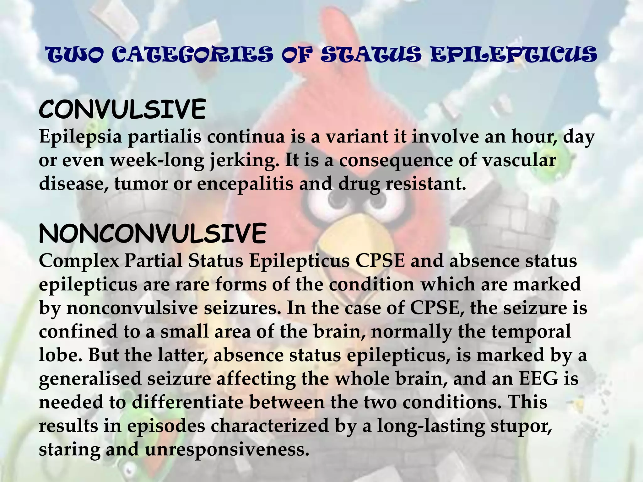 TWO CATEGORIES OF STATUS EPILEPTICUS

CONVULSIVE
Epilepsia partialis continua is a variant it involve an hour, day
or even week-long jerking. It is a consequence of vascular
disease, tumor or encepalitis and drug resistant.

NONCONVULSIVE
Complex Partial Status Epilepticus CPSE and absence status
epilepticus are rare forms of the condition which are marked
by nonconvulsive seizures. In the case of CPSE, the seizure is
confined to a small area of the brain, normally the temporal
lobe. But the latter, absence status epilepticus, is marked by a
generalised seizure affecting the whole brain, and an EEG is
needed to differentiate between the two conditions. This
results in episodes characterized by a long-lasting stupor,
staring and unresponsiveness.
 