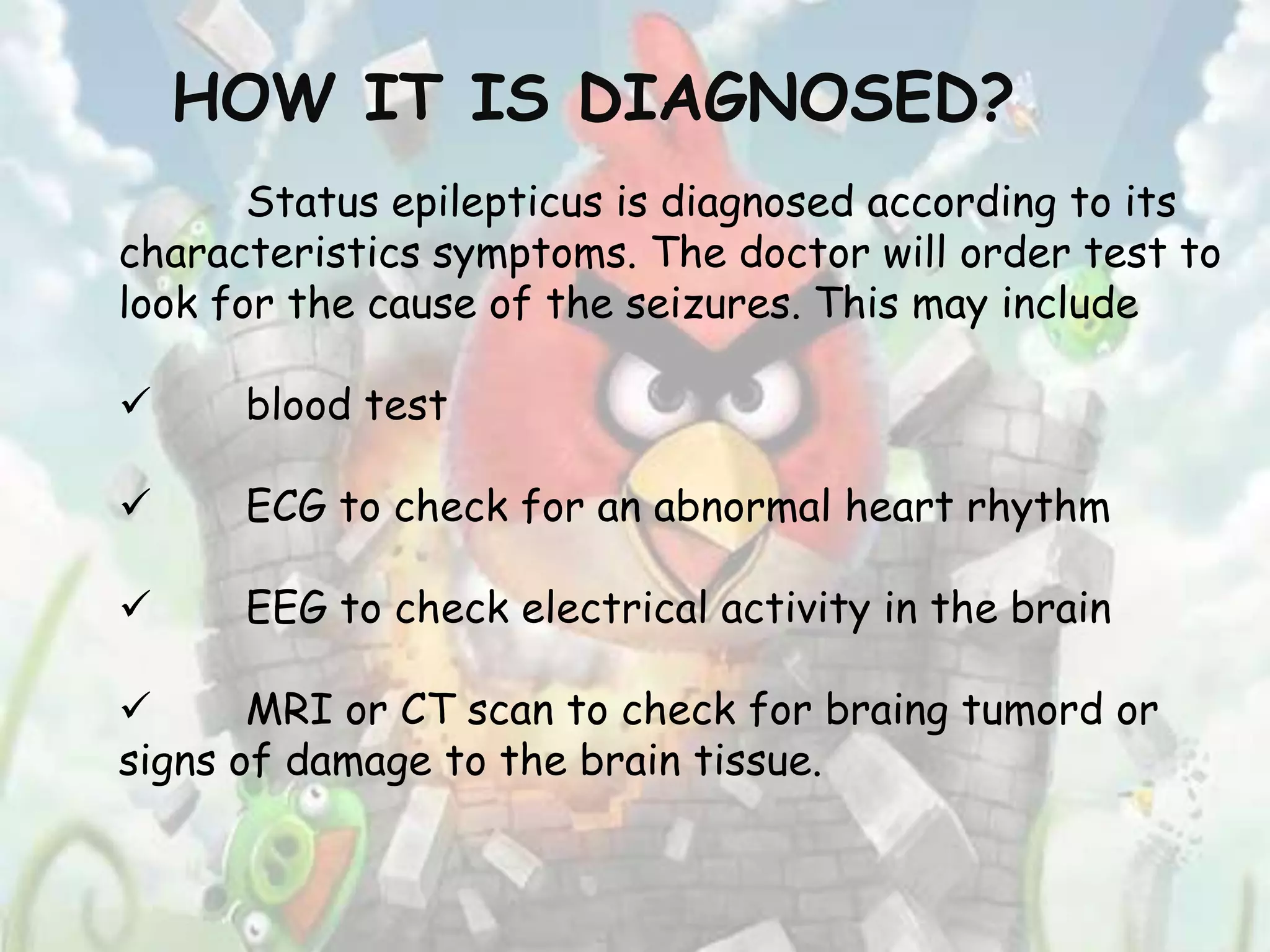 HOW IT IS DIAGNOSED?
       Status epilepticus is diagnosed according to its
characteristics symptoms. The doctor will order test to
look for the cause of the seizures. This may include

     blood test

     ECG to check for an abnormal heart rhythm

     EEG to check electrical activity in the brain

      MRI or CT scan to check for braing tumord or
signs of damage to the brain tissue.
 