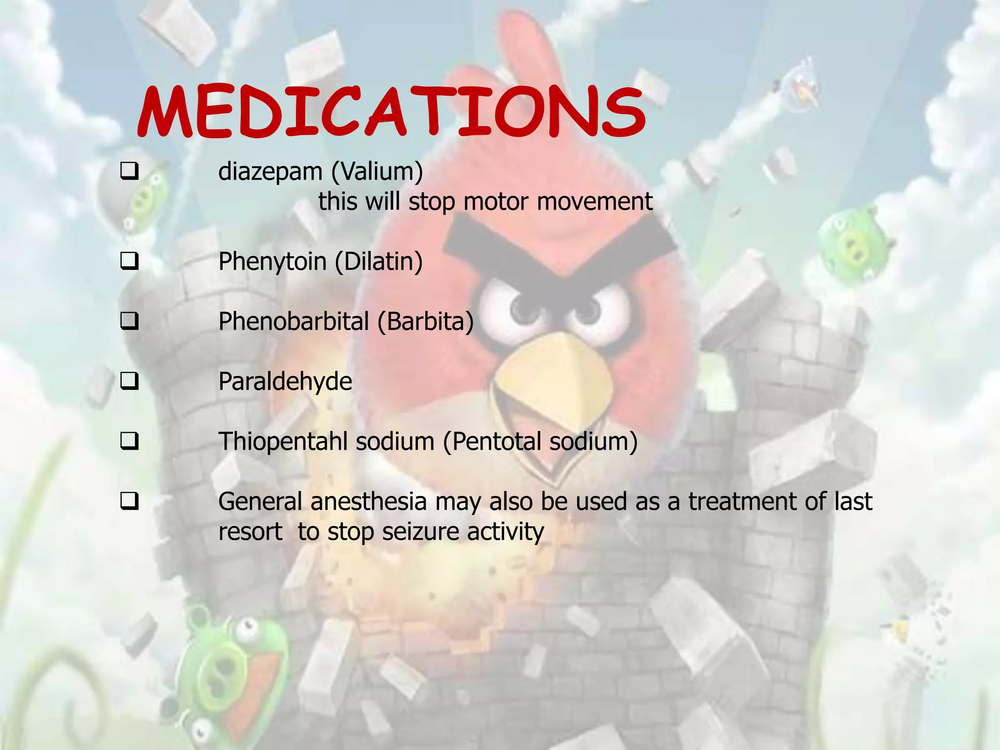 MEDICATIONS
   diazepam (Valium)
            this will stop motor movement

   Phenytoin (Dilatin)

   Phenobarbital (Barbita)

   Paraldehyde

   Thiopentahl sodium (Pentotal sodium)

   General anesthesia may also be used as a treatment of last
    resort to stop seizure activity
 