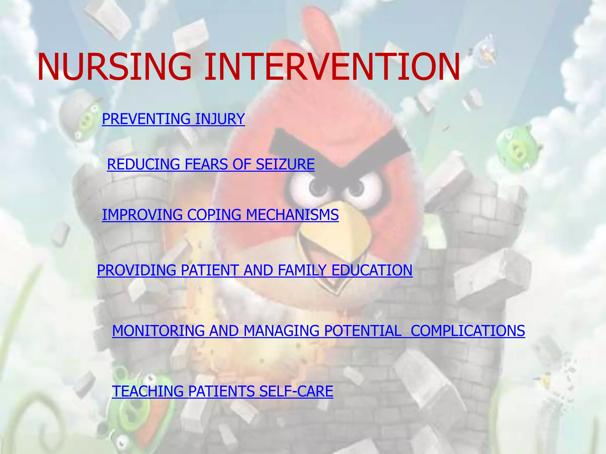 NURSING INTERVENTION
   PREVENTING INJURY


   REDUCING FEARS OF SEIZURE


   IMPROVING COPING MECHANISMS


  PROVIDING PATIENT AND FAMILY EDUCATION



    MONITORING AND MANAGING POTENTIAL COMPLICATIONS


    TEACHING PATIENTS SELF-CARE
 