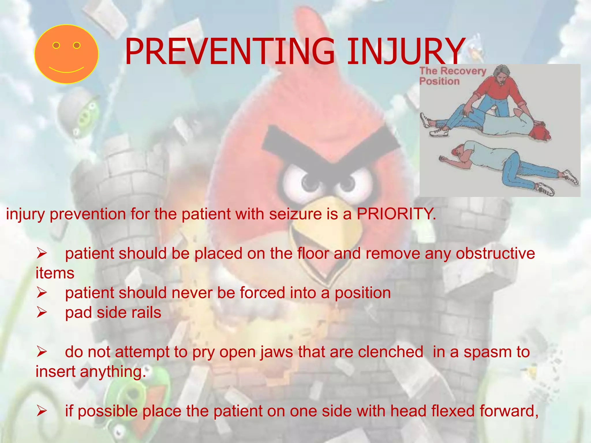PREVENTING INJURY



injury prevention for the patient with seizure is a PRIORITY.

     patient should be placed on the floor and remove any obstructive
    items
     patient should never be forced into a position
     pad side rails

     do not attempt to pry open jaws that are clenched in a spasm to
    insert anything.

       if possible place the patient on one side with head flexed forward,
 