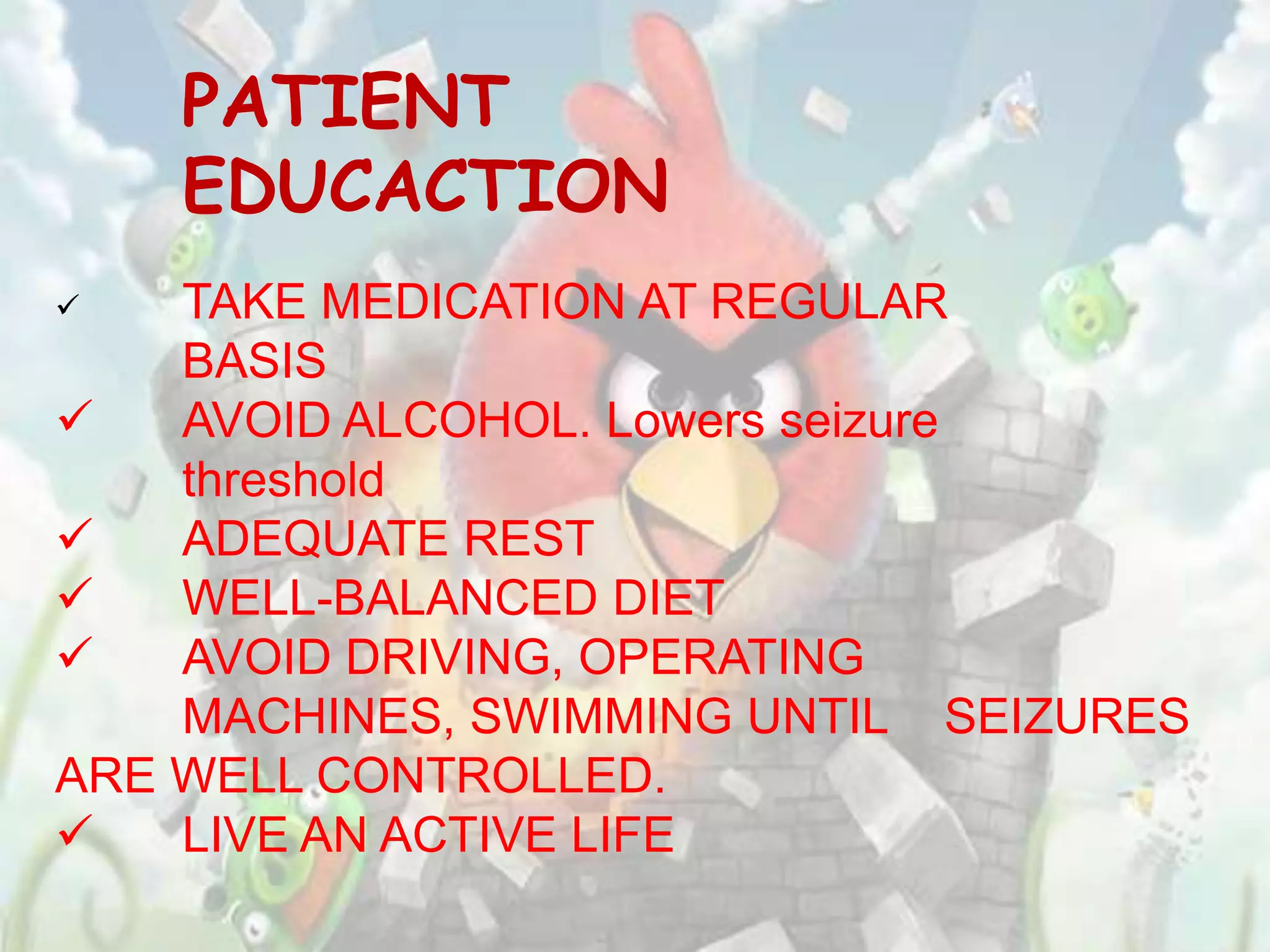 PATIENT
    EDUCACTION
   TAKE MEDICATION AT REGULAR
    BASIS
   AVOID ALCOHOL. Lowers seizure
    threshold
   ADEQUATE REST
   WELL-BALANCED DIET
   AVOID DRIVING, OPERATING
    MACHINES, SWIMMING UNTIL SEIZURES
ARE WELL CONTROLLED.
   LIVE AN ACTIVE LIFE
 