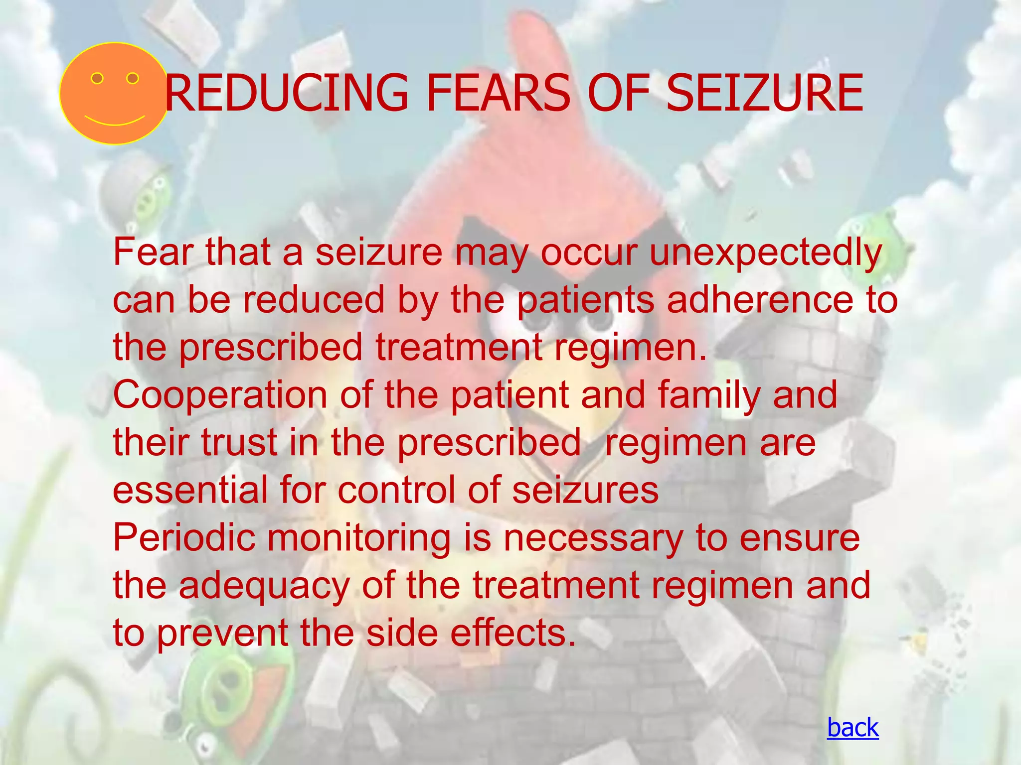 REDUCING FEARS OF SEIZURE


Fear that a seizure may occur unexpectedly
can be reduced by the patients adherence to
the prescribed treatment regimen.
Cooperation of the patient and family and
their trust in the prescribed regimen are
essential for control of seizures
Periodic monitoring is necessary to ensure
the adequacy of the treatment regimen and
to prevent the side effects.

                                       back
 