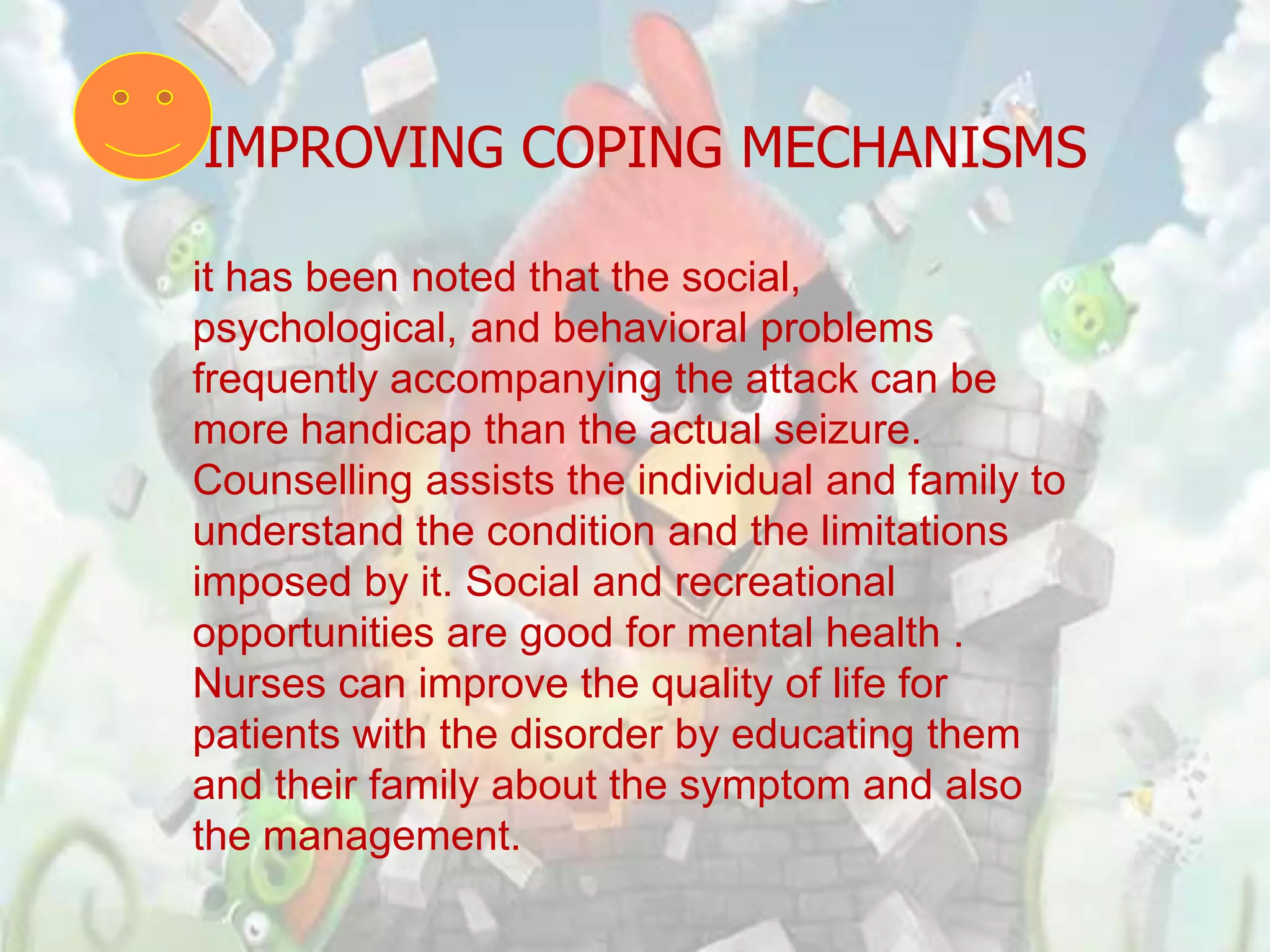 IMPROVING COPING MECHANISMS

it has been noted that the social,
psychological, and behavioral problems
frequently accompanying the attack can be
more handicap than the actual seizure.
Counselling assists the individual and family to
understand the condition and the limitations
imposed by it. Social and recreational
opportunities are good for mental health .
Nurses can improve the quality of life for
patients with the disorder by educating them
and their family about the symptom and also
the management.
 