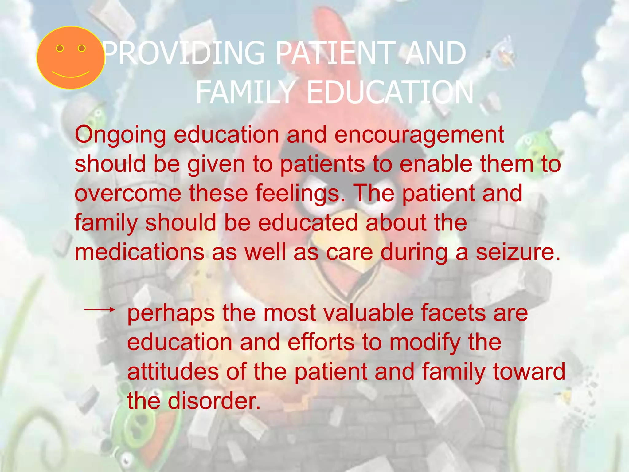 PROVIDING PATIENT AND
       FAMILY EDUCATION
Ongoing education and encouragement
should be given to patients to enable them to
overcome these feelings. The patient and
family should be educated about the
medications as well as care during a seizure.

    perhaps the most valuable facets are
    education and efforts to modify the
    attitudes of the patient and family toward
    the disorder.
 