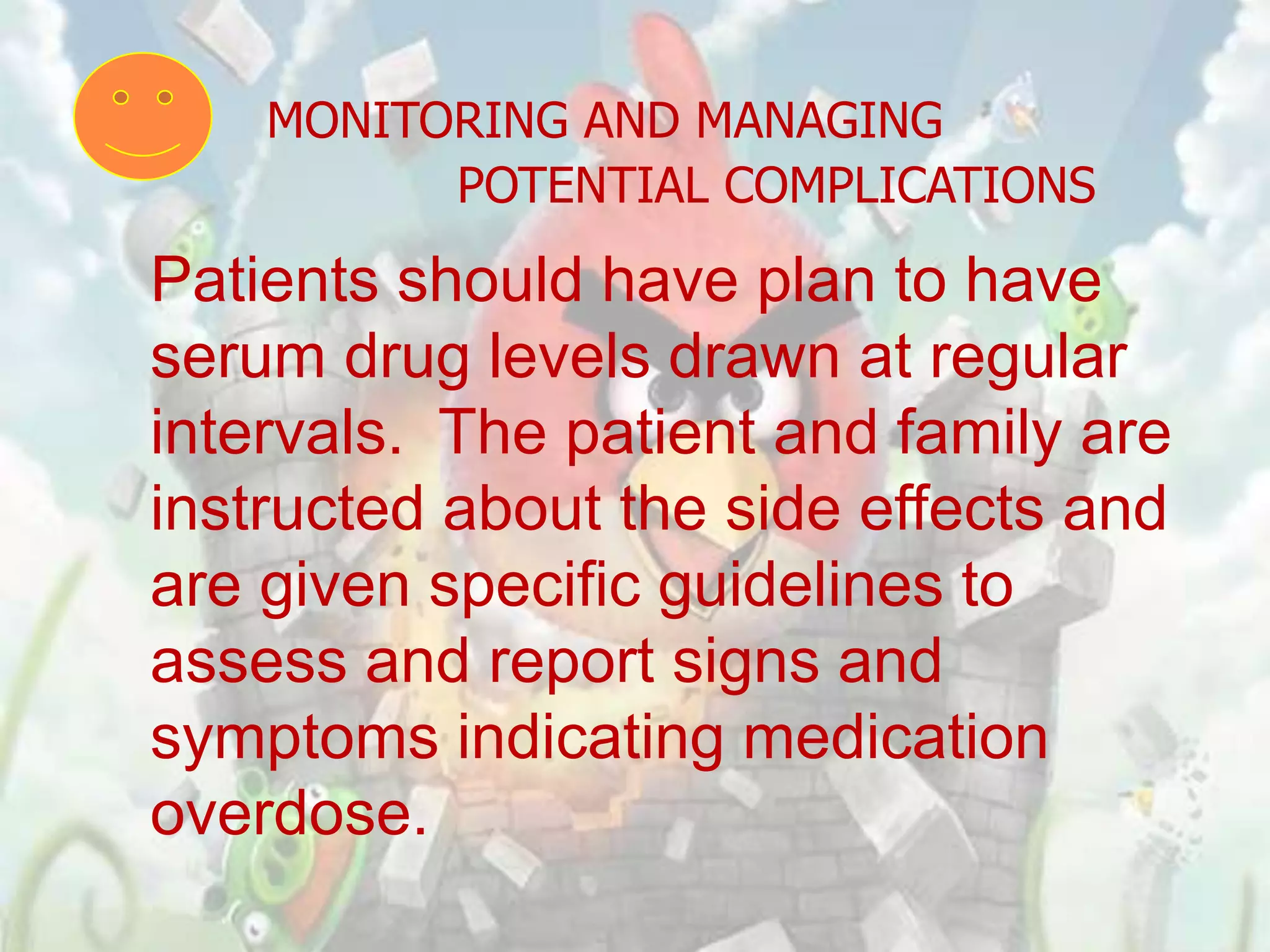 MONITORING AND MANAGING
          POTENTIAL COMPLICATIONS
Patients should have plan to have
serum drug levels drawn at regular
intervals. The patient and family are
instructed about the side effects and
are given specific guidelines to
assess and report signs and
symptoms indicating medication
overdose.
 