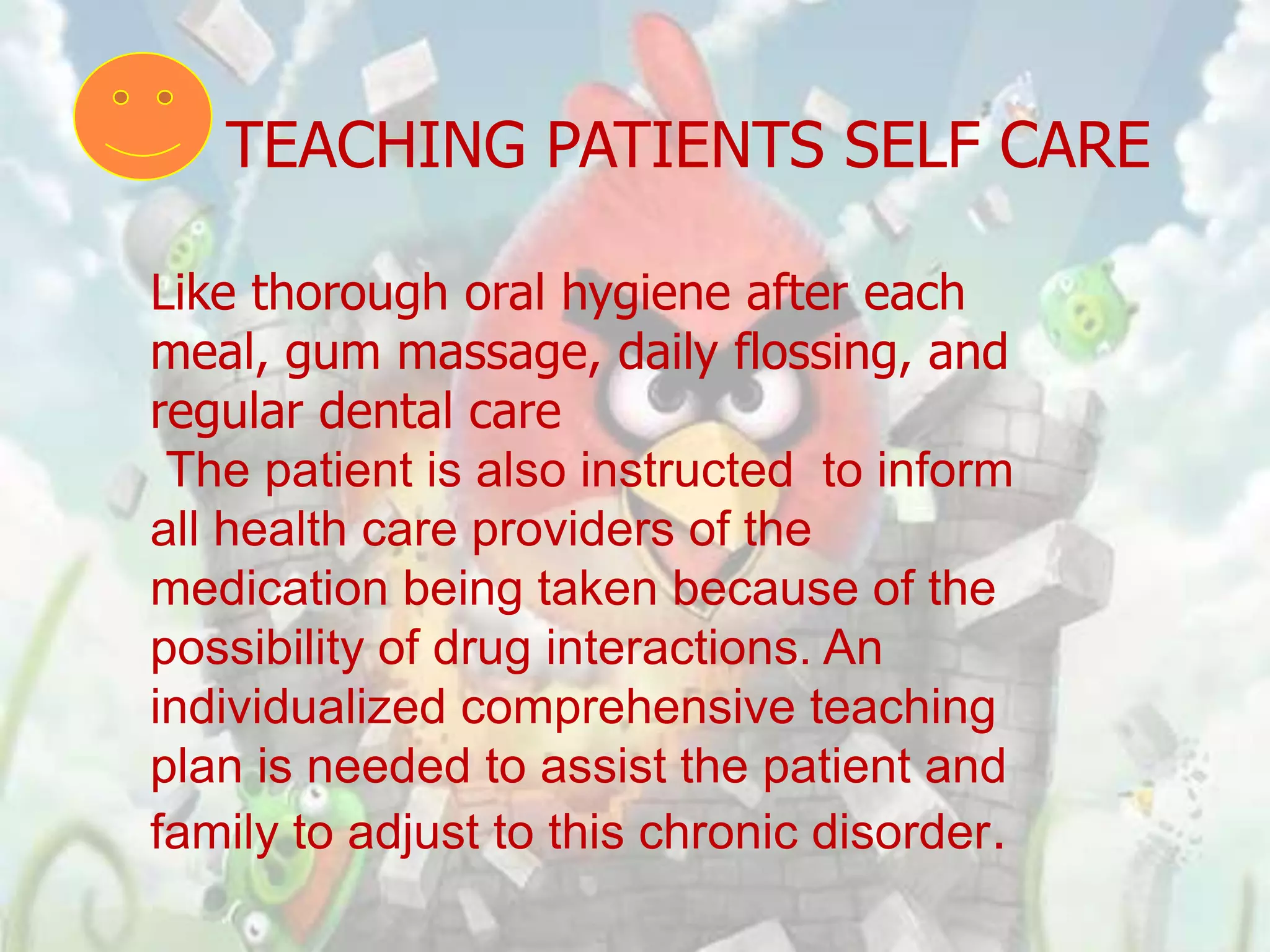 TEACHING PATIENTS SELF CARE

Like thorough oral hygiene after each
meal, gum massage, daily flossing, and
regular dental care
 The patient is also instructed to inform
all health care providers of the
medication being taken because of the
possibility of drug interactions. An
individualized comprehensive teaching
plan is needed to assist the patient and
family to adjust to this chronic disorder.
 