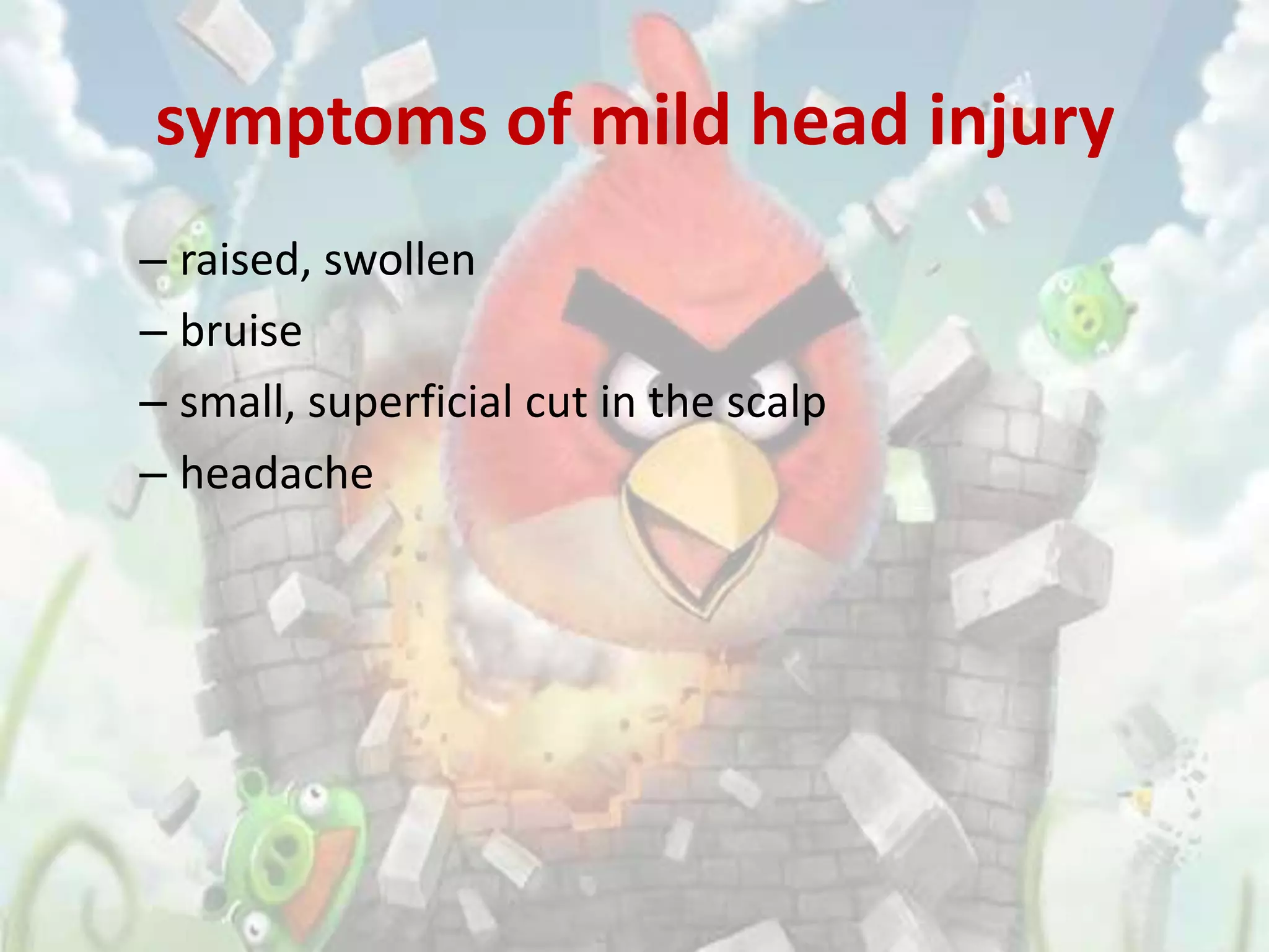 symptoms of mild head injury
– raised, swollen
– bruise
– small, superficial cut in the scalp
– headache
 