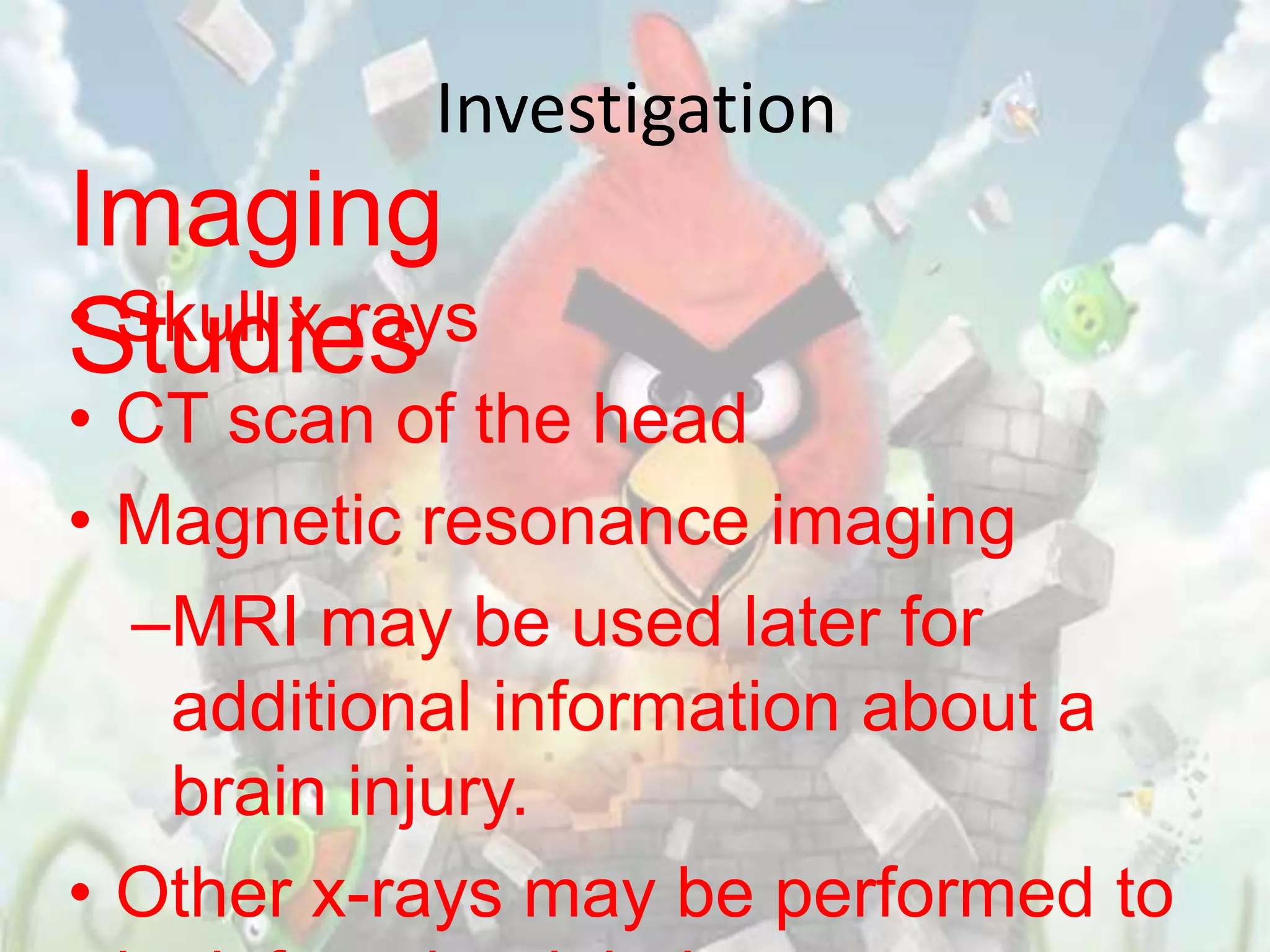 Investigation
Imaging
• Skull x-rays
Studies
• CT scan of the head
• Magnetic resonance imaging
  –MRI may be used later for
   additional information about a
   brain injury.
• Other x-rays may be performed to
 