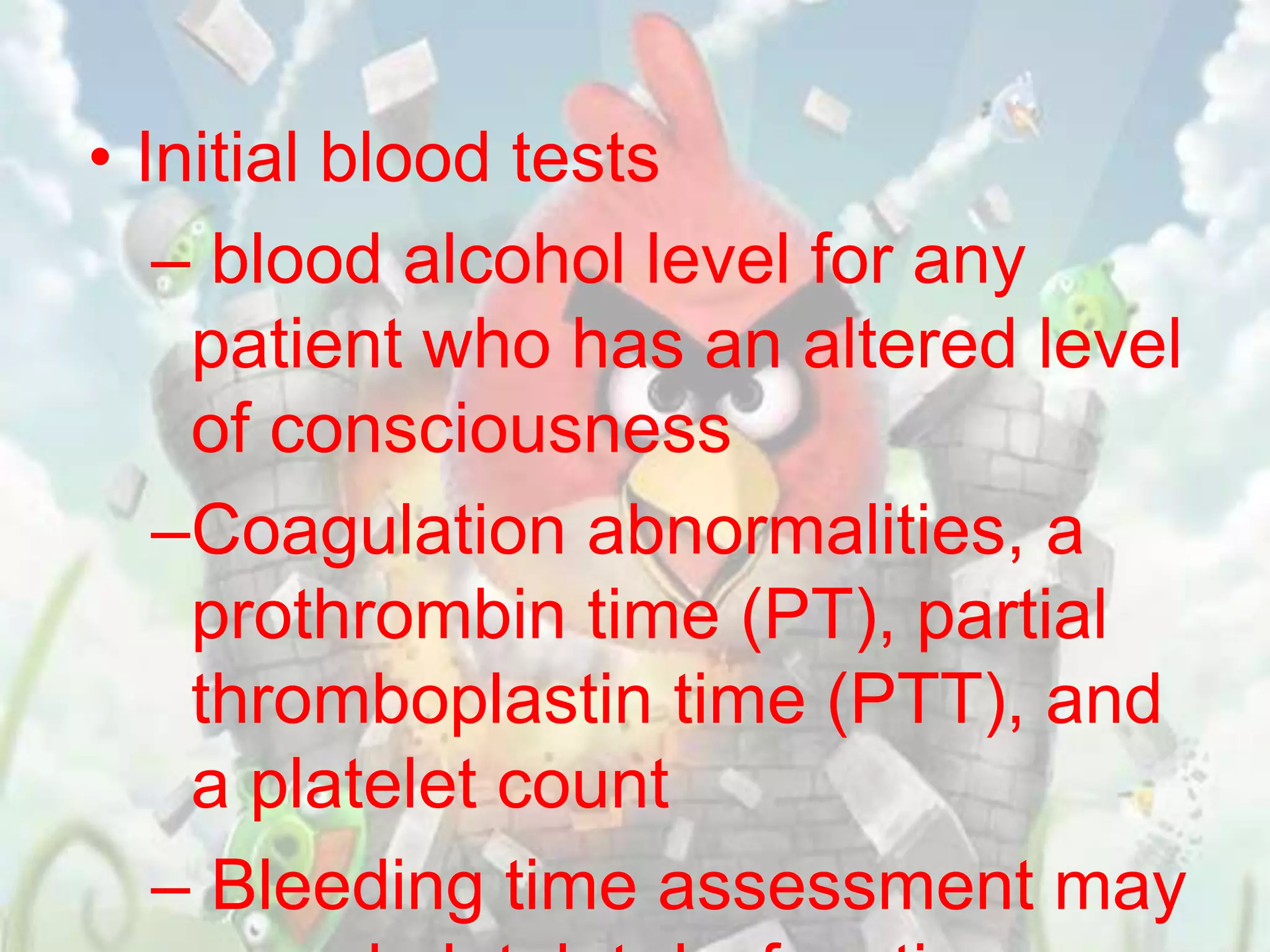 • Initial blood tests
   – blood alcohol level for any
    patient who has an altered level
    of consciousness
   –Coagulation abnormalities, a
    prothrombin time (PT), partial
    thromboplastin time (PTT), and
    a platelet count
   – Bleeding time assessment may
 