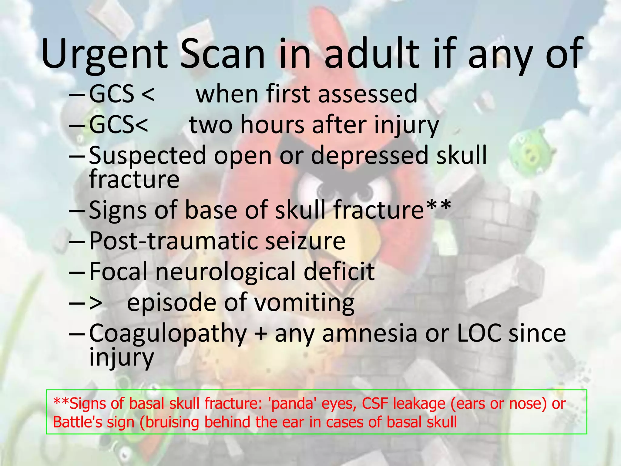 Urgent Scan in adult if any of
  – GCS < when first assessed
  – GCS< two hours after injury
  – Suspected open or depressed skull
    fracture
  – Signs of base of skull fracture**
  – Post-traumatic seizure
  – Focal neurological deficit
  – > episode of vomiting
  – Coagulopathy + any amnesia or LOC since
    injury
**Signs of basal skull fracture: 'panda' eyes, CSF leakage (ears or nose) or
Battle's sign (bruising behind the ear in cases of basal skull
 