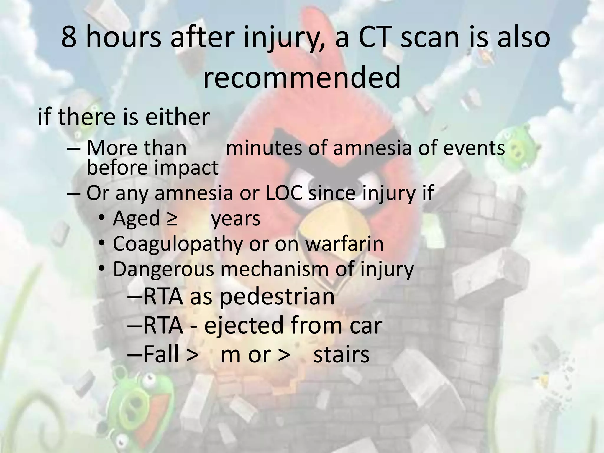 8 hours after injury, a CT scan is also
             recommended
if there is either
   – More than     minutes of amnesia of events
     before impact
   – Or any amnesia or LOC since injury if
      • Aged ≥ years
      • Coagulopathy or on warfarin
      • Dangerous mechanism of injury
         –RTA as pedestrian
         –RTA - ejected from car
         –Fall > m or > stairs
 